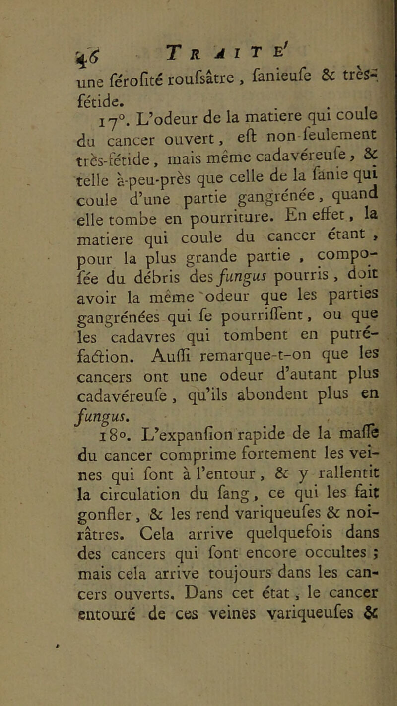 Traite' ^ une fe'rofité roufsâtre , fanieufe & très- | fétide. . . 1 s I j°. L’odeur de la matière qui coule i du cancer ouvert, eft non-feulement | très-fétide, mais même cadavéreule, & telle à-peu-près que celle de la fanie qui coule d’une partie gangrénée, quand elle tombe en pourriture. En effet > la matière qui coule du cancer étant , pour la plus grande partie , compo- fée du débris desfungus pourris, doit avoir la même 'odeur que les parties gangrénées qui fe pourrilTent, ou que les cadavres qui tombent en putré- j fadion. Audi remarque-t-on que les j cancers ont une odeur d’autant plus j cadavéreufe , qu’ils abondent plus en fungus. I i8o. L’expanfion rapide de la mafïè , du cancer comprime fortement les vei- nes qui font à l’entour, & y rallentit la circulation du fang, ce qui les fait gonfler , & les rend variqueufes & noi- râtres. Cela arrive quelquefois dans des cancers qui font encore occultes ; mais cela arrive toujours dans les can- cers ouverts. Dans cet état, le cancer entouré de ces veines variqueufes &