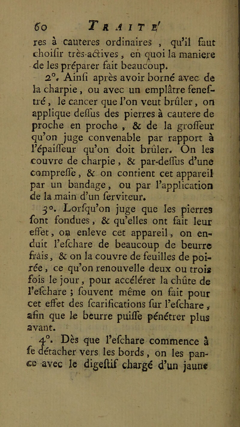 res à cautères ordinaires , qu’il faut choifir très-aftives, eh quoi la maniéré de les préparer fait beaudoup. 2.°, Ainfi après avoir borné avec de la charpie, ou avec un emplâtre fenef- tié, le cancer que Ton veut brûler, on applique defliis des pierres à cautere de proche en proche , & de la grolTeur qu’on juge convenable par rapport à l’épallTeur qu’on doit brûler. On les couvre de charpie , & par-delTus d’une comprefle, & on contient cet appareil par un bandage, ou par l’application de la main d’un ferviteur. 30. Lorfqu’on juge que les pierres font fondues, & qu’elles ont fait leur effet, ou enleve cet appareil, on en- duit l’efchare de beaucoup de beurre frâis, & on la couvre de feuilles de poi- rée, ce qu’on renouvelle deux ou trois fois le jour, pour accélérer la chûte de l’efchare ; fouvent même on fait pour cet effet des fcarifications fur l’efchare, afin que le beurre puilfe pénétrer plus avant. 4°. Dès que l’efchare commence à fe détacher vers les bords , on les pan- ce avec le digeftif chargé d’un jaune