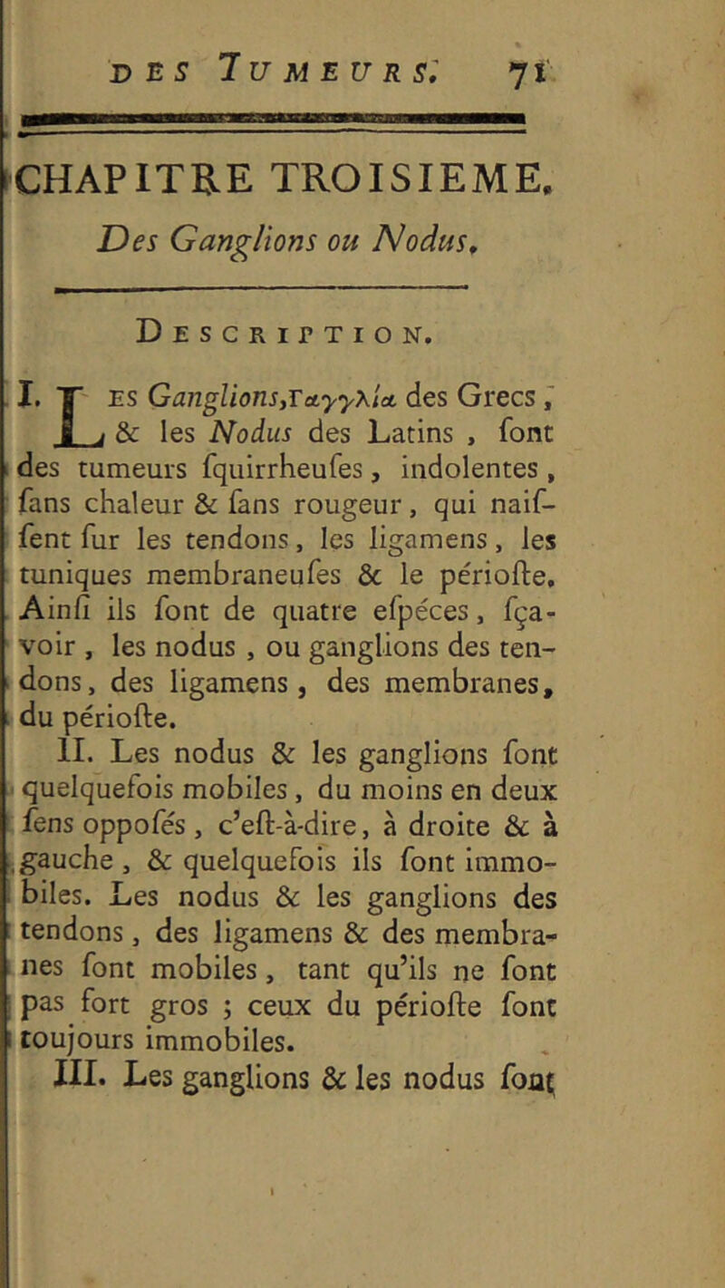 CHAPITRE TROISIEME. Des Ganglions ou Nodus, Description. I. T' ES Ganglions,TeiyyxU des Grecs ■ J & les Nodus des Latins , font I des tumeurs fquirrheufes, indolentes , fans chaleur & fans rougeur, qui naif- fent fur les tendons, les ligamens, les tuniques membraneufes & le périofte, Ainfi ils font de quatre efpéces, fça- voir , les nodus , ou ganglions des ten- dons, des ligamens, des membranes, i du périofte. H. Les nodus & les ganglions font I quelquefois mobiles, du moins en deux fens oppofés , c’eft-à-dire, à droite & à .gauche, & quelquefois ils font immo- ^ biles. Les nodus & les ganglions des : tendons, des ligamens & des membra- nes font mobiles, tant qu’ils ne font pas fort gros ; ceux du périofte font I toujours immobiles. III. Les ganglions & les nodus fout; 1