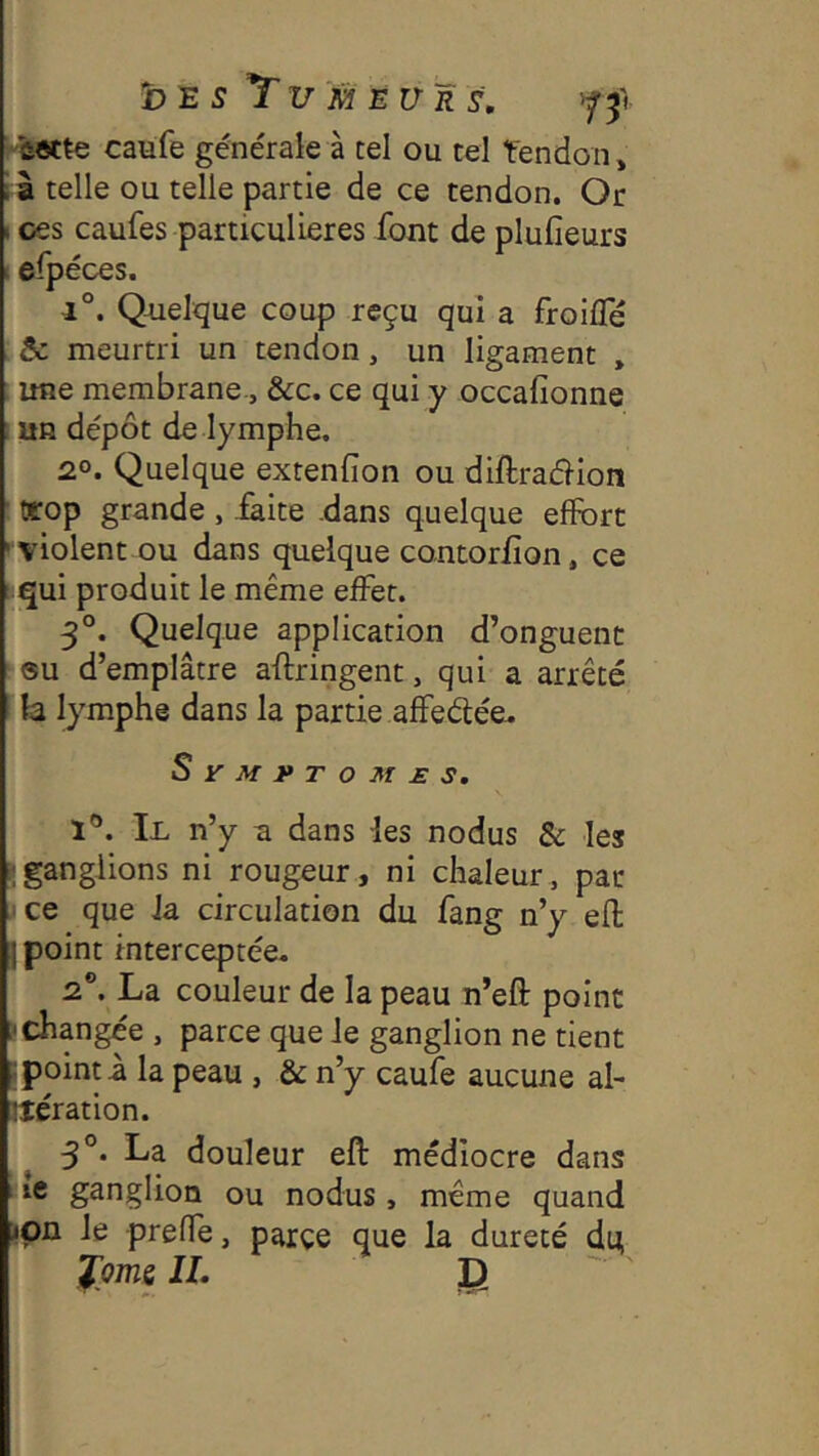 'ûotte caufe générale à tel ou tel Tendon, i à telle ou telle partie de ce tendon. Or 1 ces caufes particulières font de plufieurs 1 eipéces. 1°. Quelque coup reçu qui a froifle 5c meurtri un tendon, un ligament , une membrane-, &c. ce qui y occafionne ; un dépôt de lymphe. 2°. Quelque extenfion ou diftracfiion trop grande , .faite .dans quelque effort ■violent ou dans quelque contorflon, ce qui produit le même effet. 5°. Quelque application d’onguent su d’emplâtre aflringent, qui a arrêté h lymphe dans la partie affeélée- Sy^fJ>To^r£s. 1®. Il n’y a dans les nodus & les -ganglions ni rougeur, ni chaleur, par jce que la circulation du fang n’y efl j point interceptée. 2®. La couleur de la peau n’efl: point échangée , parce que Je ganglion ne tient ; point a la peau , & n’y caufe aucune al- Jlération. 5°. La douleur eft médiocre dans ic ganglion ou nodus , même quand »pn le prefle, parçe que la dureté du J:oms IL I) '