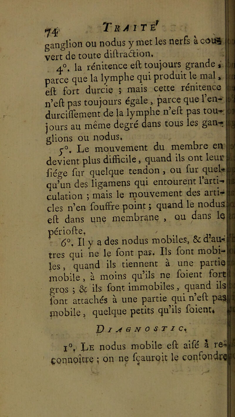 1 Traite* ganglion ou nodus y met les nerfs àcotft vert de toute difti&dlion» 4°. la rénitence eft toujours grande parce que la lymphe qui produit le mal. eft fort durcie ; mais cette rénitence n’eft pas toujours égale, parce que l’en- durciftement de la lymphe n eft pas tou-» jours au même degré dans tous les gan- glions ou nodus. Le mouvement du membre en devient plus difficile, quand ils ont leuc fiége fur quelque tendon, ou fur queU qu’un des ligamens qui entourent l’arti-i culation ; mais le rnouvement des arti- cles n’en fouffre point ; quand le nodus, eft dans une membrane , ou dans le périofte, j» . 6°. Il y a des nodus mobiles, & d au» très qui ne le font pas. Ils font mobi- les, quand ils tiennent à une partie mobile, à moins qu’ils ne foient fort gros ; & ils font immobiles., quand ils font attachés à une partie qui n’eft paj mobile, quelque petits qu ils foient* Vl^GNOSTIC^ 1°, Le nodus mobile eft aifé à re^ ponnpître ^ on ne fçauroit le confondïd