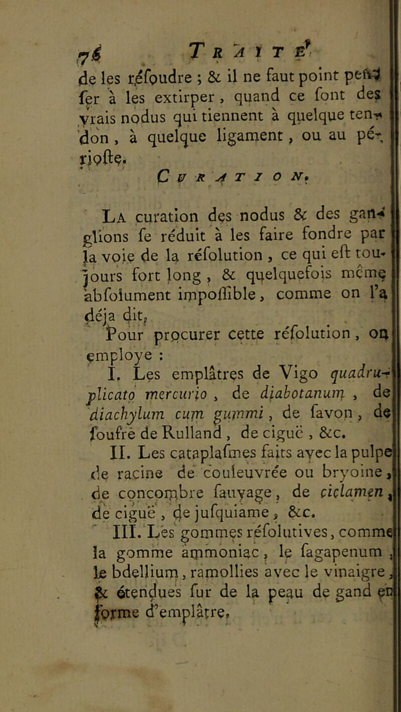 fjé Traité*, de les r.éroudre ; & il ne faut point pef4 f^r à les extirper, quand ce font des vrais nodus qui tiennent à quelque ten^i 'don , à quelque ligament, ou au pé* fipftç. C U R T I O N* La curation dçs nodus & des gan-* glions fe réduit à les faire fondre par la voie de la réfolution , ce qui eft tou- jours fort long , & quelquefois mçmç abfoiument impoflîble, comme on l’a déjà 4itj ^ . tour prpcurer cette réfolution , ou employé : I, Les emplâtres de Vigo quadru-- jAicato mercurio , de diabotanurq. , de diachylum cum ^ummi, de favon , de foufrè de Rulland , de ciguë , &c. IL Les cataplafmes faits ayec la pulpe (le racine de couieuvrée ou bryoine, de concpipbre fauyage, de çiçlamm, de ciguë , 4® jnfqniame, &c. III. L'es gommes réfoiutives, comme la gomme ârpmoniac, le fagapenum , le bdellium, ramollies avec le vinaigre; ^ ©tendues fur de la peau de gand pn forme d’emplâtre.