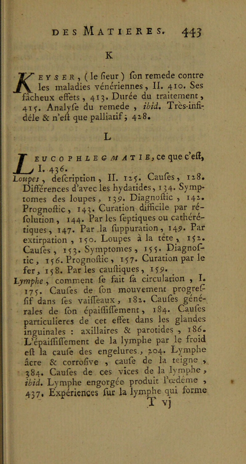 DES MATIERE Sr 443: K E Y S E R , (le fieur) Ton remede contre maladies vénériennes, II. 410. Ses fâcheux effets, 413. Durée du traitement, 41 J. Analyfê du remede , ibid. Très-infi- déle & n efl que palliatif j 4-8. Lev c O P HLEGJUATIE, ce que c’eff, I. 436. Loupes, defcription , II. xz^. Caufes, I^8. Différences d’avec les hydatides, 134. Symp- tômes des loupes, 13^. Diagnoftic , 141. Prognoffic , 143» Curation difficile par re- folution , 144. Par les feptiques ou cathéré- tiques, 147. Par .la fuppuration, 14^. Par extirpation , 150* Loupes a la tcte , i^z, Caufes, 153. Symptômes, 155. Diagnof- tic, T 5 6. Prognoflic , 157* Curation par le fer, 158. Parles cauftiques, lyp. ^ Lymphe, comment fè fait fâ circulation , I. 17J. Caufes de fon mouvement progref fîf dans les vaiffeaux, i8z. Caufes gen^e- rales de fbn épaiffiffement, 184. Caufes particulières de cet effet dans les glandes inguinales : axillaires & parotides , 186. L’épaiffiffement de la lymphe par le froid eft la caufe des engelures., 2,04. Lymphe âcre & corrofive , caufe de la teigne , 384. Caufes de ces vices de la lyrnphe, ibid. Lymphe engorgée produit 1 œdème , 437, Expériences fur la lymphe qui forme T