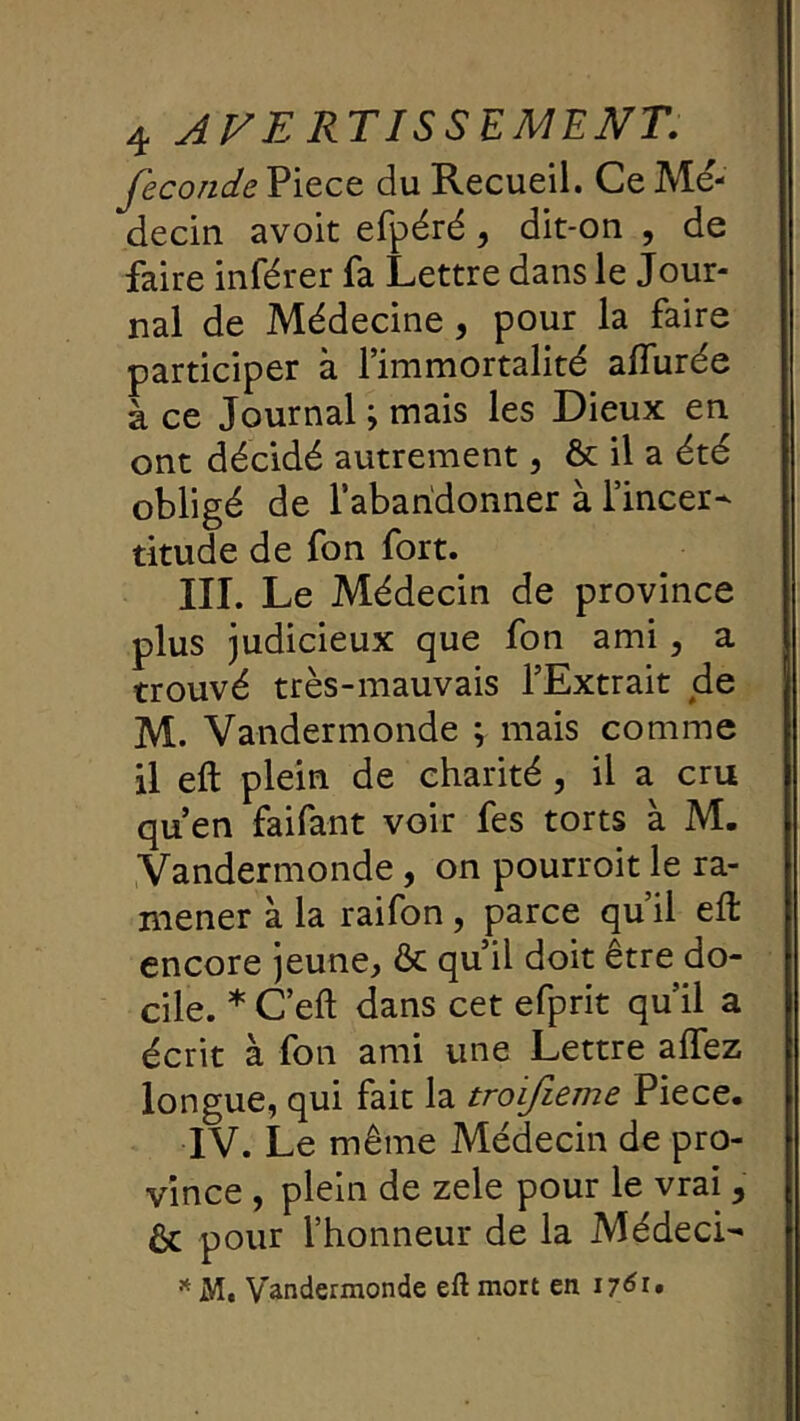 fécondé Piece du Recueil. Ce Mé- decin avoit efpéré, dit-on , de faire inférer fa Lettre dans le Jour- nal de Médecine, pour la faire participer à l’immortalité affurée à ce Journal ; mais les Dieux en ont décidé autrement, & il a été obligé de l’abandonner à l’incer- titude de fon fort. III. Le Médecin de province plus judicieux que fon ami, a trouvé très-mauvais l’Extrait de M. Vandermonde ; mais comme il eft plein de charité , il a cru qu’en faifant voir fes torts à M. Vandermonde, on pourroit le ra- mener à la raifon, parce qu’il eft encore jeune, & qu’il doit être do- cile. * C’eft dans cet efprit qu’il a écrit à fon ami une Lettre affez longue, qui fait la troifieme Piece. IV. Le même Médecin de pro- vince , plein de zele pour le vrai, Ôc pour l’honneur de la Médeci- ^ M. Vandermonde eft mort en 17610