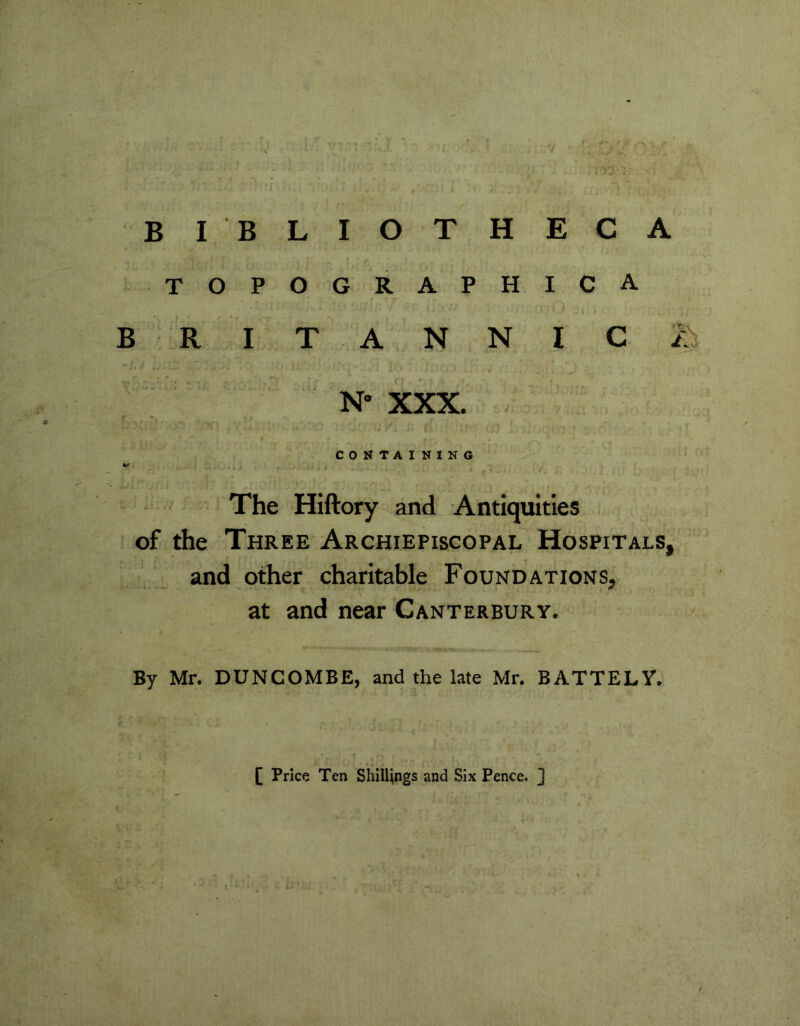 BI BLIOTHECA topographica BRITANNIC/ N* XXX. CONTAINING far The Hiftory and Antiquities of the Three Archiepiscopal Hospitals, and other charitable Foundations, at and near Canterbury. By Mr. DUNCOMBE, and the late Mr. BATTELY. [ Price Ten Shillings and Six Pence. ]