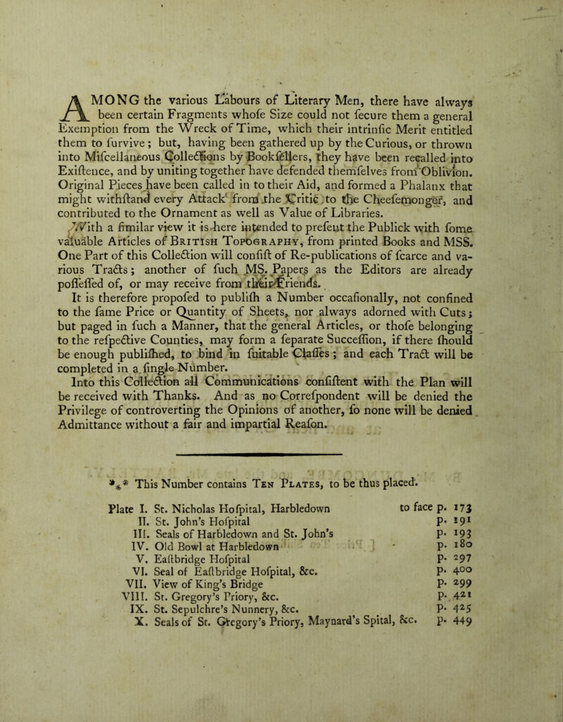 AMONG the various Labours of Literary Men, there have always been certain Fragments whole Size could not fecure them a general Exemption from the Wreck of Time, which their intrinfic Merit entitled them to furvive ; but, having been gathered up by the Curious, or thrown into Mifcellaneous QolleCFions by BookfCllers, they have been recalled into Exigence, and by uniting together have defended themfelves from'Oblivion. Original Pieces have been called in to their Aid, and formed a Phalanx that might withdand every Attack from .the 'Critic to the Cheefemongef, and contributed to the Ornament as well as Value of Libraries. With a fimilar view it is here intended to prefent the Publick with fome valuable Articles of British Topography, from printed Books and MSS. One Part of this Collection will confift of Re-publications of fcarce and va- rious TraCts; another of fuch MS. Papers as the Editors are already podeded of, or may receive from tkeirdlnends. It is therefore propofed to publifh a Number occafionally, not confined to the fame Price or Quantity of Sheets, nor always adorned with Cuts; but paged in fuch a Manner, that the general Articles, or thofe belonging to the refpeCtive Counties, may form a feparate Succeffion, if there fhould be enough publifhed, to bind in fuitable Claffes ; and each TraCt will be completed in a tingle Number. Into this Collection all Communications confident with the Plan will be received with Thanks. And as no Correfpondent will be denied the Privilege of controverting the Opinions of another, fo none will be denied Admittance without a fair and impartial Reafon. This Number contains Ten Plates, to be thus placed. Plate I. St. Nicholas Hofpital, Harbledown to face p. 173 II. St. John’s Hofpital P-191 III. Seals of Harbledown and St. John’s P- 193 IV. Old Bowl at Harbledown * p. 180 V. Eaftbridge Hofpital P- 297 VI. Seal of Eaflbridge Hofpital, &c. P- 4°° VII. View of King’s Bridge P- 299 VIII. St. Gregory’s Priory, &c. P- 421 IX. St. Sepulchre’s Nunnery, &c. . P- 425 X. Seals of St. Gfegory’s Priory, Maynard’s Spital, &c. p* 449