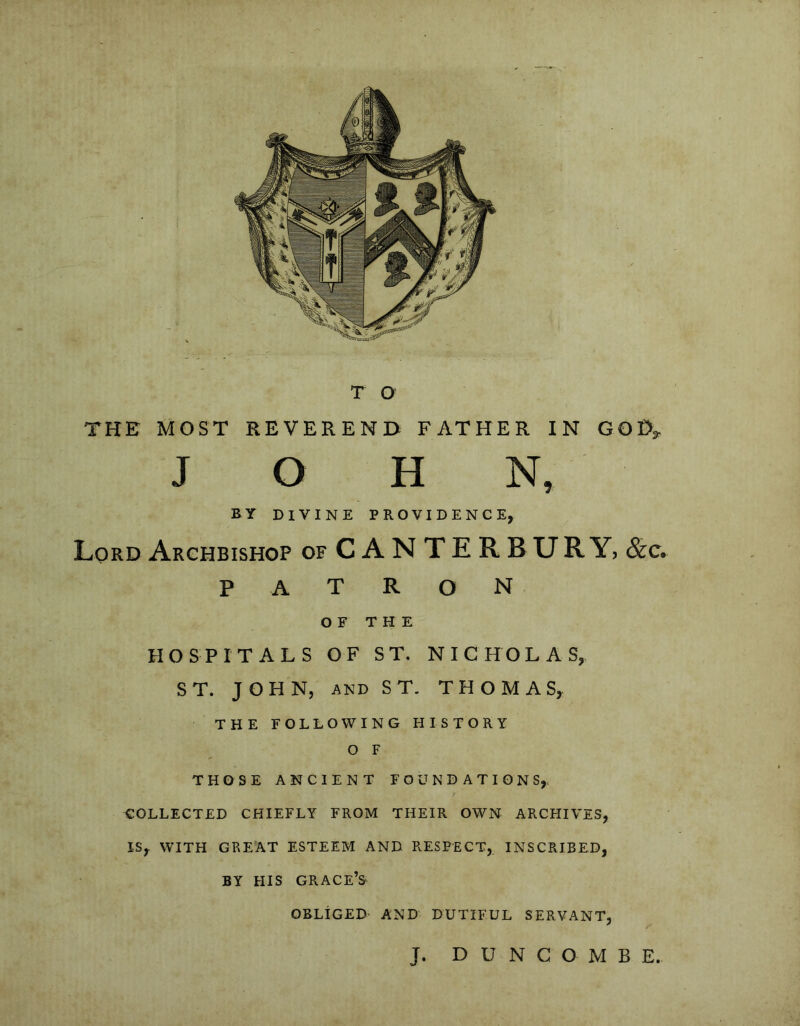 THE MOST REVEREND FATHER IN GOD, JOHN, BY DIVINE PROVIDENCE, Lord Archbishop of CANTERBURY, &c. PATRON OF THE HOSPITALS OF ST. NICHOLAS, ST. JOHN, and ST. THOMAS, THE FOLLOWING HISTORY O F THOSE ANCIENT FOUNDATIONS,. COLLECTED CHIEFLY FROM THEIR OWN ARCHIVES, IS,. WITH GREAT ESTEEM AND RESPECT, INSCRIBED, BY HIS GRACE’S OBLIGED AND DUTIFUL SERVANT, J. D U N C O M B E.