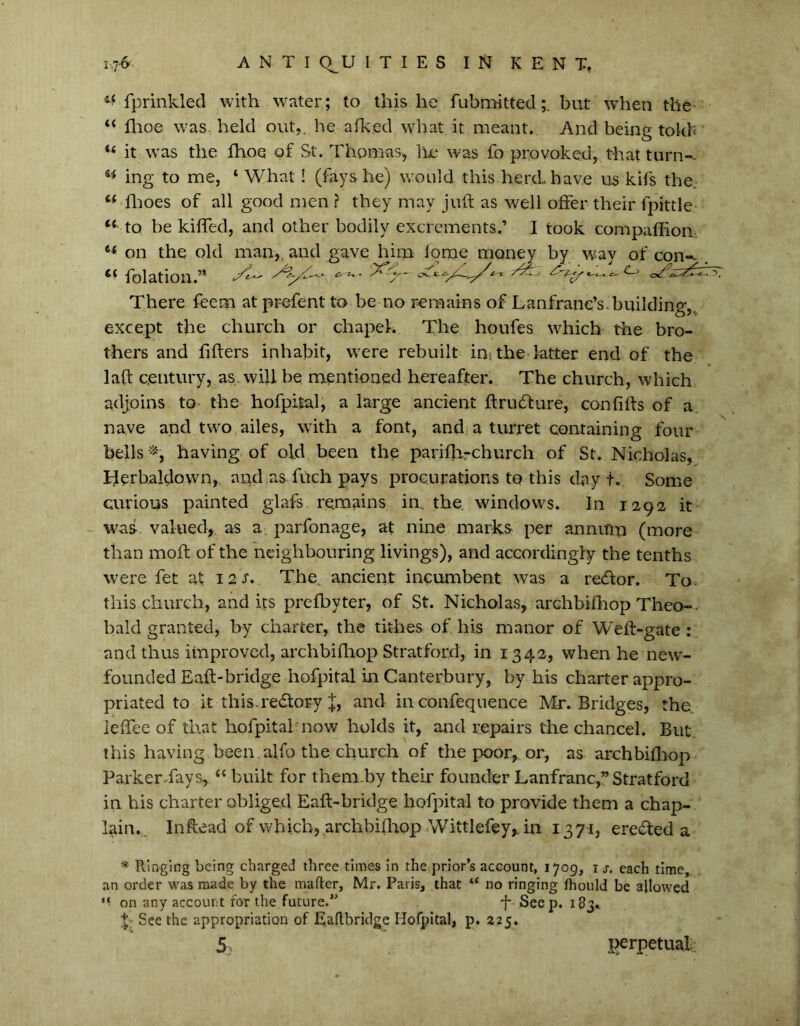 fprinkled with water; to this, he fubmitted;. but when the “ ffoe was held out,, he afked what it meant. And beine tokfc O “ it was the ffoe of St. Thomas* he was fo provoked, that turn-- ing to me, ‘ What! (fays he) would this herd have us kifs the. “ ffoes of all good men ? they may juft as well offer their fpittle Ci to be kiffed, and other bodily excrements.’ I took companion- on the old man,, and gave him lorae money by way of con-- <( folation.’* ^ ^ There feem at prefent to be no remains of Lanfrane’s. building,, except the church or chapel. The houfes which the bro- thers and filters inhabit, were rebuilt in; the latter end of the lalt century, as. will be mentioned hereafter. The church, which adjoins to the hofpital, a large ancient ftrudture, confilts of a nave and two ailes, with a font, and a turret containing four bells -, having of old been the parifh-church of St. Nicholas, Herbaldown, and as fuch pays procurations to this day tv Some curious painted glafs remains in the. windows. In 1292 it was valued, as a parfonage, at nine marks per annum (more than moft of the neighbouring livings), and accordingly the tenths were fet at 12 s. The. ancient incumbent was a redlor. To. this church, and its prelbyter, of St. Nicholas, archbiff op Theo-- bald granted, by charter, the tithes of his manor of Weft-gate : and thus improved, archbiffop Stratford, in 1342, when he new- founded Eaft-bridge hofpital in Canterbury, by his charter appro- priated to it this.redtoFy J, and in confeqnence Me. Bridges, the. leffee of that hofpital now holds it, and repairs the chancel. But this having been alfo the church of the poor, or, as archbiffop Parkerdays, “ built for them-by theft founder Lanfranc,” Stratford in his charter obliged Eaft-bridge hofpital to provide them a chap- lain., Inftead of which, archbiffop Wittlefey,. in 137-1, eredted a * Hinging being charged three times in the prior’s account, 1709, 1 s. each time, an order was made by the maflcr, Mr. Paris, that “ no ringing fhould be allowed on any account for the future.” ft Seep. 183. ft See the appropriation of Ealtbridge Hofpital, p. 225. 5 perpetual
