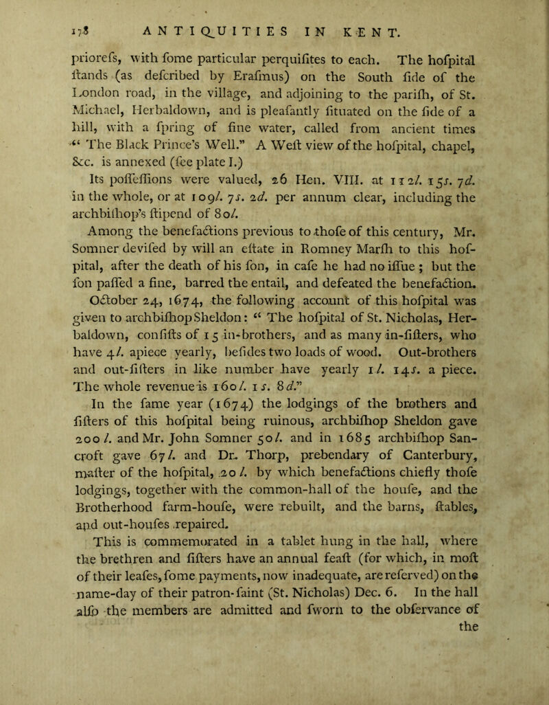 priorefs, with fome particular perquifites to each. The hofpital hands (as defcribed by Erafmus) on the South fide of the London road, in the village, and adjoining to the parilh, of St. Michael, Herbaldown, and is pleafantly fituated on the fide of a hill, with a fpring of fine water, called from ancient times “ The Black Prince’s Well.” A Weif view of the hofpital, chapel. Sec. is annexed (fee plate I.) Its pofieflions were valued, 26 Hen. VIII. at 112/. 15s. yd. in the whole, or at 109/. ys. id. per annum clear, including the archbilhop’s ftipend of 80/. Among the benefactions previous to^hofeof this century, Mr. Somner devifed by will an eftate in Romney Marfh to this hof- pital, after the death of his fon, in cafe he had noifiue ; but the foil pafied a fine, barred the entail, and defeated the benefaction. October 24, 1674, the following account of this hofpital was given to archbifhopSheldon: “ The hofpital of St. Nicholas, Her- baldown, confilfs of 15 in-brothers, and as many in-fiflers, who have 4/. apiece yearly, befides two loads of wood. Out-brothers and out-filfers in like number have yearly 1 /. 14s. a piece. The whole revenue is 160/. i;. 8 d.” In the fame year (1674) the lodgings of the brothers and fillers of this hofpital being ruinous, archbifhop Sheldon gave 200 l. and Mr. John Somner 50/. and in 1685 archbifhop San- croft gave 67/. and Dr. Thorp, prebendary of Canterbury, milter of the hofpital, .20 /. by which benefactions chiefly thofe lodgings, together with the common-hall of the houfe, and the Brotherhood farm-houfe, were rebuilt, and the barns, ftables, apd out-houfes .repaired. This is commemorated in a tablet hung in the hall, where the brethren and fillers have an annual feaft (for which, in moll of their leafes,fome payments, now inadequate, arereferved) on the name-day of their patron-faint (St. Nicholas) Dec. 6. In the hall alio the members are admitted and fworh to the obfervance of