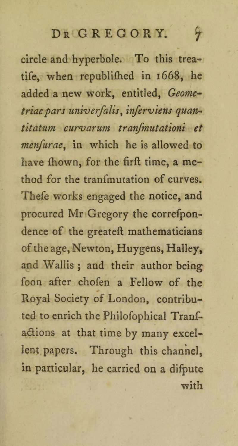 circle and hyperbole. To this trea- tife, when republifhed in 1668, he added a new work, entitled, Geome~ triae pars univ erf alts, inferviens quavr- titatum curvarum tranfmutationi et menfurae^ in which he is allowed to have fhown, for the firft time, a me- thod for the tranfmutation of curves. Thefe works engaged the notice, and procured Mr Gregory the correfpon- dence of the greateft mathematicians of the age, Newton, Huygens, Halley, and Wallis ; and their author being foon after chofen a Fellow of the Royal Society of London, contribu- ted to enrich the Philofophical Tranf- actions at that time by many excel- lent, papers. Through this channel, in particular, he carried on a difpute 1 with