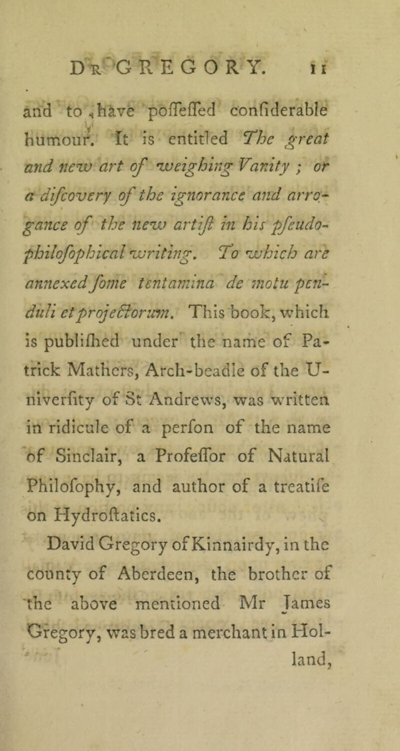 D^'G RE GORY. and ' to ih^ve pofTefTed confiderable V humouf. It is entitled The great and new art of weighing Vanity ; or a difcovery of the ignorance and arro- gance of the new artifi in his pfeudo- philofophical writing. To which are annexed fame tcntamina de motu pen- duli etprojeSiorum. This book, which is publiflied under' the name of Pa- trick Mathers, Arcli-beadle of the U- niverfity of St Andrews, was written in ridicule of a perfon of the name of Sinclair, a Profeflbr of Natural Philofophy, and author of a treatife on Hydroftatics. • -  David Gregory of Kinnairdy, in the county of Aberdeen, the brother of the above mentioned Mr James Gregory, was bred a merchant in Hol- land,