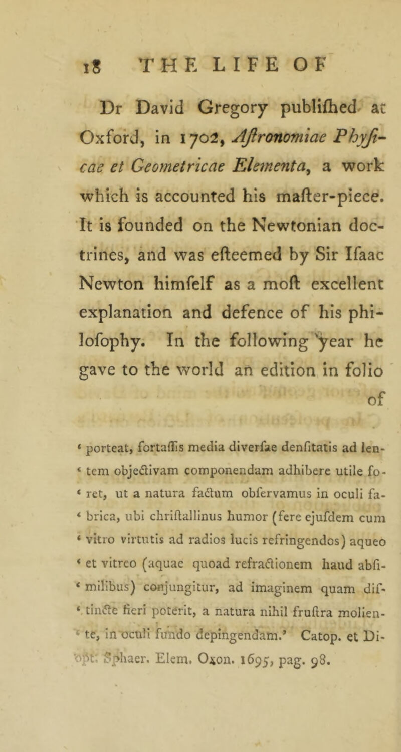 Dr David Gregory publifhed at Oxford, in JJronomiae Phyjt- cae et Geometrkae Elementa^ a work which is accounted his mafter-piece. ’It is founded on the Newtonian doc- trines, and was efteemed by Sir Ifaac Newton himfelf as a moft excellent explanation and defence of his phi- lofophy. In the following 'year he gave to the world an edition in folio of ‘ porteat, fortaflis media diverfae denfitatls ad len- ‘ tern objedivam componendam adhibere utile fo- ‘ ret, ut a natura fadum obfervamus in oculi fa- *■ brica, ubi chriftallinus humor (fere ejufdem cum * vitro virtutis ad radios lucis refringendos) aqueo < et vitreo (aquae quoad refradlonem baud abfi- ‘ milibus) conjungitur, ad imaginem quam dif- ‘ tiade fieri potdrit, a natura nihil fruftra molien- T , ■* te, in oculi fundo depingendam.’ Catop. et Di* Jiphaer. Elem. O^on. 1695, pag. 98.