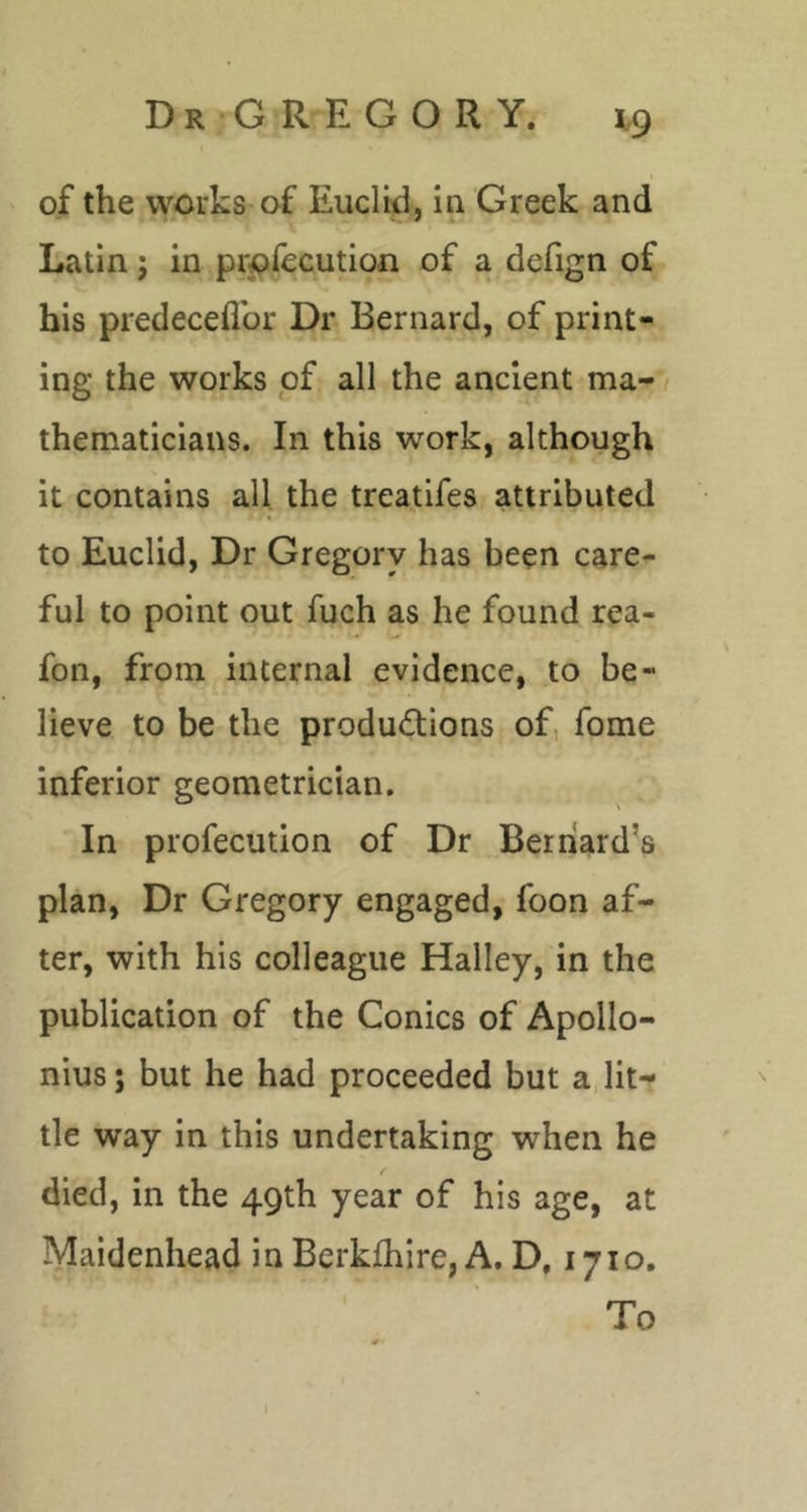 of the works of Euclid, iu Greek and Latin; in prpfecution of a defign of his predeceflbr Dr Bernard, of print- ing the works of all the ancient ma- / thematicians. In this work, although it contains all the treatifes attributed to Euclid, Dr Gregory has been care- ful to point out fuch as he found rea- fon, from internal evidence, to be- lieve to be the productions of, fome inferior geometrician. In profecution of Dr Beriiard’s plan, Dr Gregory engaged, foon af- ter, with his colleague Halley, in the publication of the Conics of Apollo- nius j but he had proceeded but a, lit- tle way in this undertaking when he died, in the 49th year of his age, at Maidenhead in Berklhire, A. D, 1710. To