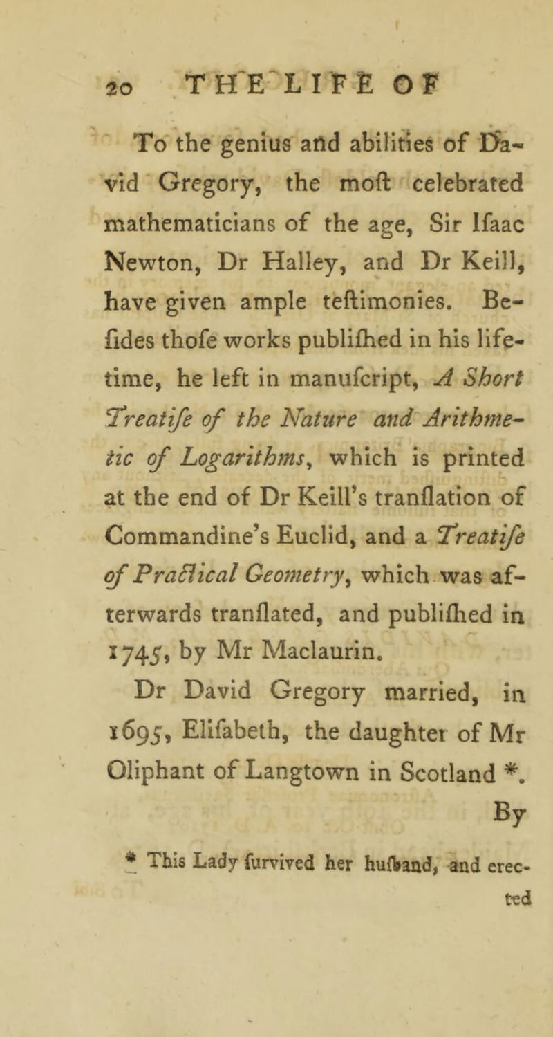To the genius attd abilities of Da- vid ' Gregory, the moft celebrated mathematicians of the age, Sir Ifaac Newton, Dr Halley, and Dr Keill, have given ample teftimonies. Bc- fides thofe works publilhed in his life- time, he left in manufcript, A Short 'Treatife of the Nature and Arithme-- tic of Logarithms^ which is printed at the end of Dr Keill’s tranflation of Commandine’s Euclid, and a Treatife of PraSiical Geometry^ which, was af- terwards tranflated, and publifhed in 1745, by Mr Maclaurin. Dr David Gregory married, in 1695, Elifabeth, the daughter of Mr Oliphant of Langtown in Scotland By * This Lady furvived her huAand, and erec- ted