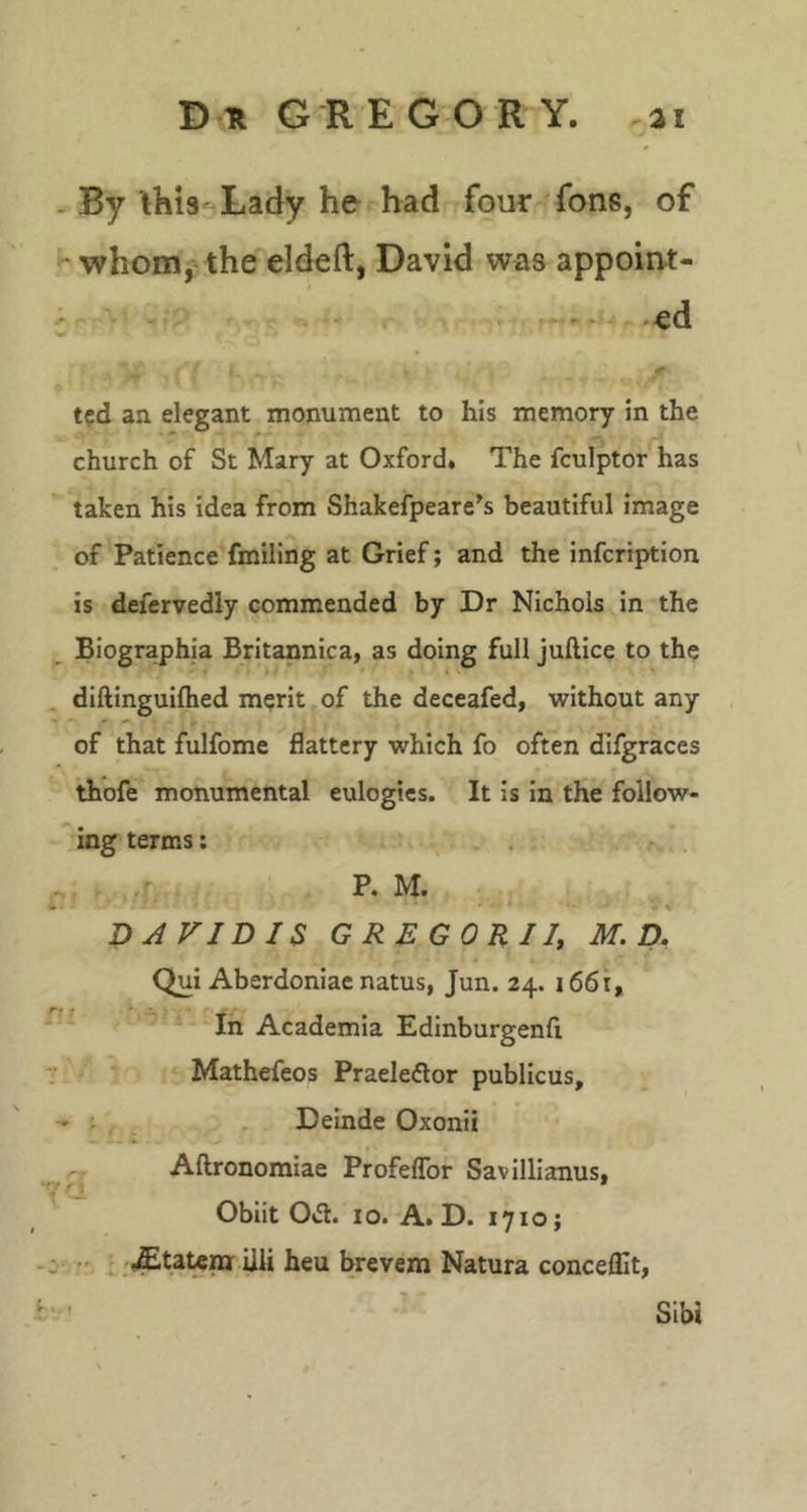 . By this-^Lady he had four fons, of whomj'the eldeft, David was appoint- - .^d ted an elegant monument to his memory in the church of St Mary at Oxford. The fculptor has taken his idea from Shakefpeare's beautiful image of Patience fmiling at Grief; and the infeription is defervedly commended by Dr Nichols in the Biographia Britannica, as doing full juftice to the diftinguiftied merit of the deceafed, without any of that fulfome flattery which fo often difgraces thofe monumental eulogies. It is in the follow- ing terms: . . .'f.- ‘ • . • • • V DJVIDIS GREGORIl, M. D. Qui Aberdoniae natus, Jun. 24. 1661, *'■ In Academia Edinburgenfi Mathefeos Praeleftor publicus, - , Deinde Oxonii Aftronomiae ProfelTor Savillianus, Obiit 0*51. 10. A. D. 1710; ^ .£taUra iili heu brevem Natura conceflit, fv ’ Slbi