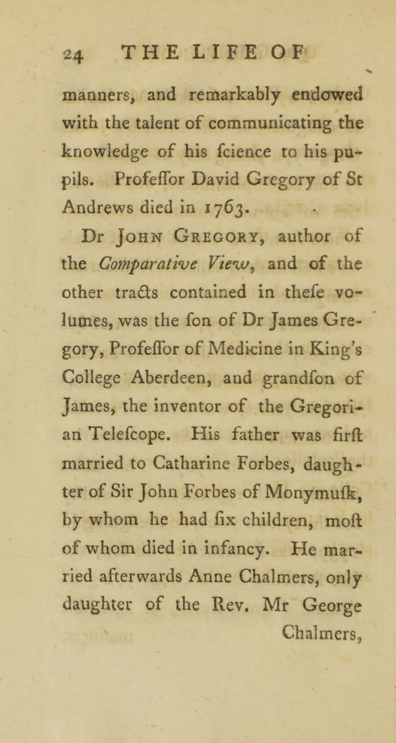 manners, and remarkably endowed with the talent of communicating the knowledge of his fcience to his pu- pils. Profeflbr David Gregory of St Andrews died in 1763. Dr Jo HN Gregory, author of the Comparative Vieva, and of the other trads contained in thefe vo- lumes, was the fon of Dr James Gre- gory, Profeflbr of Medicine in King’s College Aberdeen, and grandfon of James, the inventor of the Gregori- an Telefcope. His father was firfl; married to Catharine Forbes, daugh- ter of Sir John Forbes of Monymulk, by whom he had fix children, moft of whom died in infancy. He mar- ried afterwards Anne Chalmers, only daughter of the Rev, Mr George Chalmers,