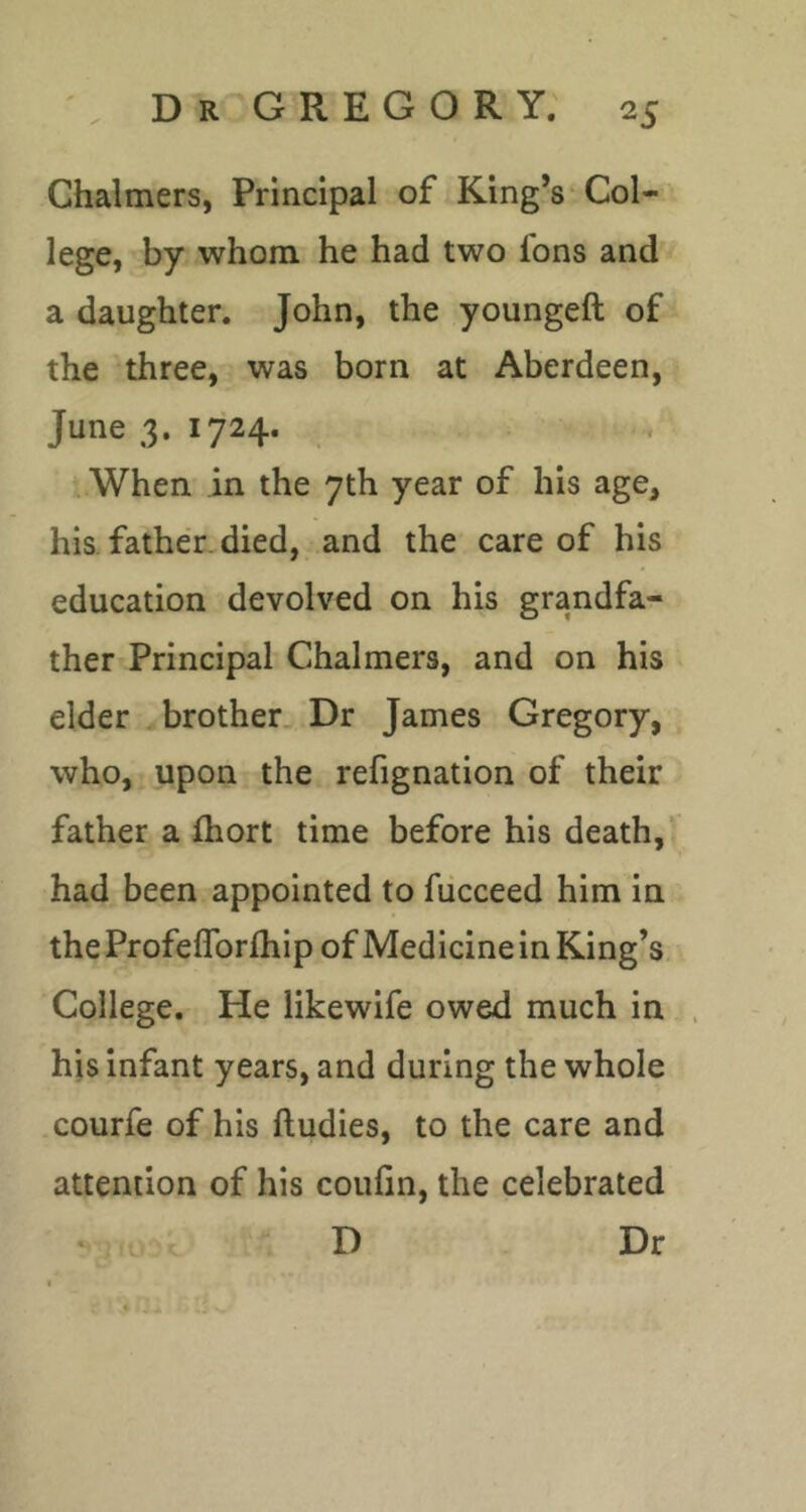 Chalmers, Principal of King’s Col-' lege, by whom he had two fons and a daughter. John, the youngeft of the three, was born at Aberdeen, < June 3. 1724. t -. When in the 7th year of his age, his father.died, and the care of his education devolved on his grandfa- ther Principal Chalmers, and on his elder brother. Dr James Gregory, who, upon the refignation of their father a ftiort time before his death, had been appointed to fucceed him in the Profeflbrfhip of Medicine in King’s College. He likewife owed much in his infant years, and during the whole courfe of his ftudies, to the care and attention of his coufin, the celebrated » . D Dr