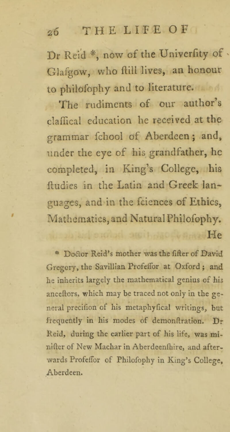 Dr Reid now of the Univerfity of ' Glafgow, who ftill lives, an honour to philofophy and to literature. The rudiments of our author’s claffical education he received at the o-rammar fchool of Aberdeen; and, O under the eye of his grandfather, he completed, in King’s College, his Rudies in the Latin and Greek lan- guages, and'in the fciences of Ethics, Mathematics, and Natural Philofophy. He * Doftor Reid's mother was the fifter of David Gregory, the Savilllan ProfelTor at Oxford ; and he inherits largely the mathematical genius of his anceftors, which may be traced not only in the ge- neral precifion of his metaphyfical writings, but frequently in his modes of demonftration. Dr Reid, during the earlier part of his life, was mi- nifter of New Machar in Aberdeenfhire, and after- wards ProfelTor of Philofophy in King’s College, Aberdeen.
