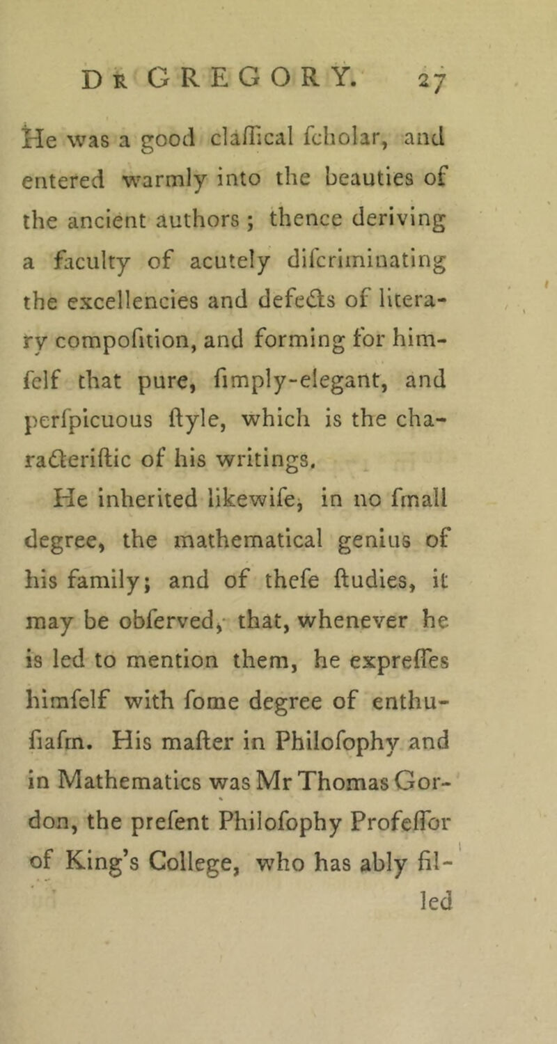 He was a good clafTical fcholar, and entered warmly into the beauties of the ancient authors ; thence deriving a faculty of acutely dlfcriminating the excellencies and defeats of litera- ry compofition, and forming for him- felf that pure, fimply-elegant, and perfplcuous ftyle, which is the cha- radleriftic of his writings. He inherited likewifej in no frnall degree, the mathematical genius of his family; and of thefe ftudies, it may be obferved** that, whenever he is led to mention them, he exprefies himfelf with fome degree of enthu- fiafrn. His mafter in Philofophy and in Mathematics was Mr Thomas Gor- don, the prefent Philofophy Profeflbr of King’s College, who has ably fil- led