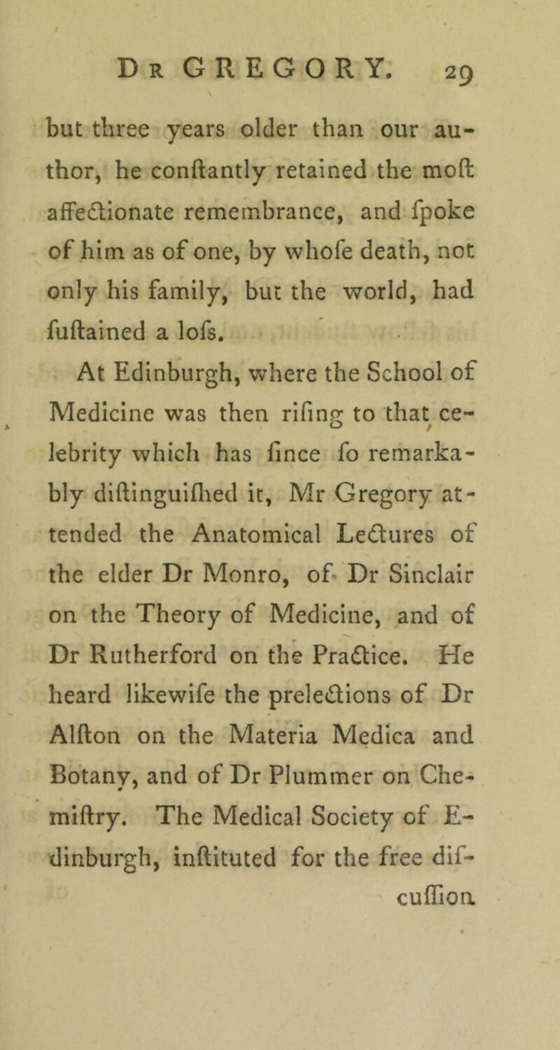 but three years older than our au- thor, he conftantly retained the moft alFedtionate remembrance, and fpoke of him as of one, by whofe death, not only his family, but the world, had fuftained a lofs. At Edinburgh, where the School of Medicine was then rifino; to that ce- lebrity which has hnce fo remarka- bly diftinguiflied it, Mr Gregory at- tended the Anatomical Lectures of the elder Dr Monro, of. Dr Sinclair on the Theory of Medicine, and of Dr Rutherford on the Pradice. He heard likewife the preledions of Dr Alfton on the Materia Medica and Botany, and of Dr Plummer on, Che- miftry. The Medical Society of E- dinbui'gh, inftituted for the free dif- cuffioa