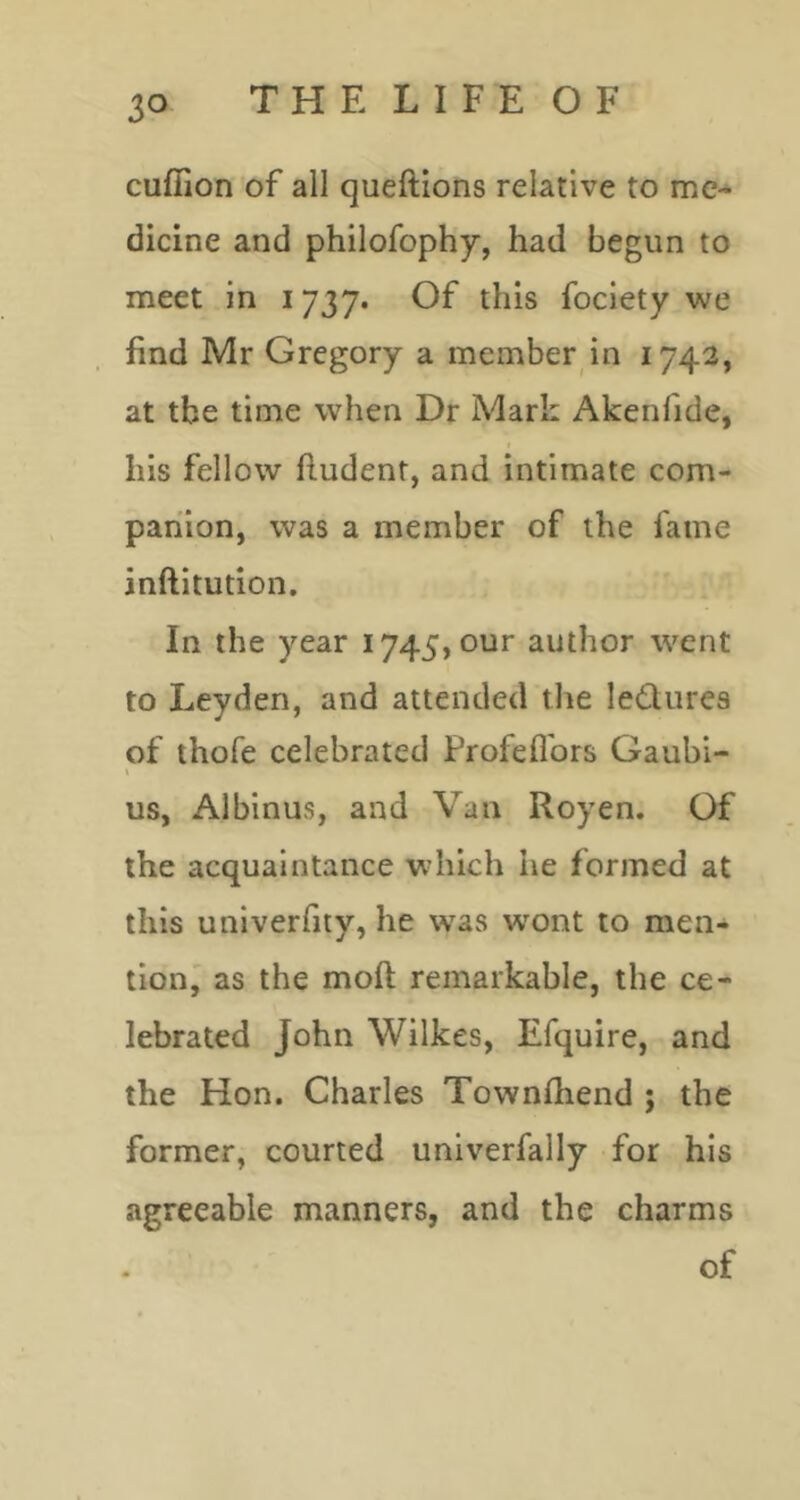 cuffion of all queftions relative to me- dicine and philofophy, had begun to meet in 1737. Of this fociety we find Mr Gregory a member in 1742, at the time when Dr Mark Akenfide, I his fellow fludent, and intimate com- panion, was a member of the fame inftitution. In the year 1745, our author went to Leyden, and attended the ledures of thofe celebrated Frofeflbrs Gaubi- ( us, Albinus, and Van Royen. Of the acquaintance which he formed at this univerfity, he was wont to men- tion' as the moft remarkable, the ce- lebrated John Wilkes, Efquire, and the Hon. Charles Townfliend ; the former, courted univerfally for his agreeable manners, and the charms of