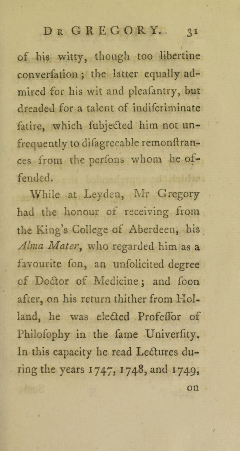 of his witty, though too libertine converfation ; the latter equally ad- mired for his wit and pleafantry, but dreaded for a talent of indifcriminate fatire, which fubjeded him not un- frequently to difagreeable remonftran- ces from the perfons whom'he of- fended. While at Leyden, Mr Gregory . had the honour of receiving from the King’s College of Aberdeen, his Alma Mater, who regarded him‘as a favourite fon, an unfolicited degree of Dodor of Medicine; and foon after, on his return thither from Hol- land, he was eleded .Profeflbr of Philofophy in the fame Univerfity, In this capacity he read Ledures du- ring the years 1747, 1748, and 1749, on