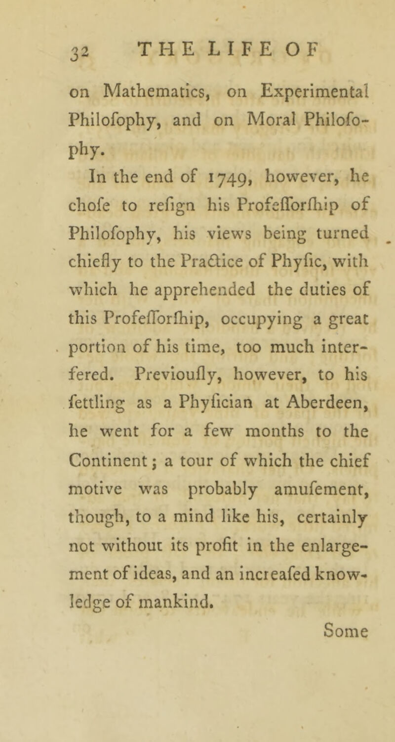 on Mathematics, on Experimental Philofophy, and on Moral Philofo- phy. In the end of 1749, however, he chofe to refign his Profeffbrlhip of Philofophy, his views being turned chiefly to the Practice of Phyfic, with which he apprehended the duties of this ProfefTorlhip, occupying a great portion of his time, too much inter- fered. Previoufly, however, to his fettling as a Phyfician at Aberdeen, he went for a few months to the Continent; a tour of which the chief motive was probably amufement, though, to a mind like his, certainly not without its profit in the enlarge- ment of ideas, and an Increafed know- ledge of mankind. Some