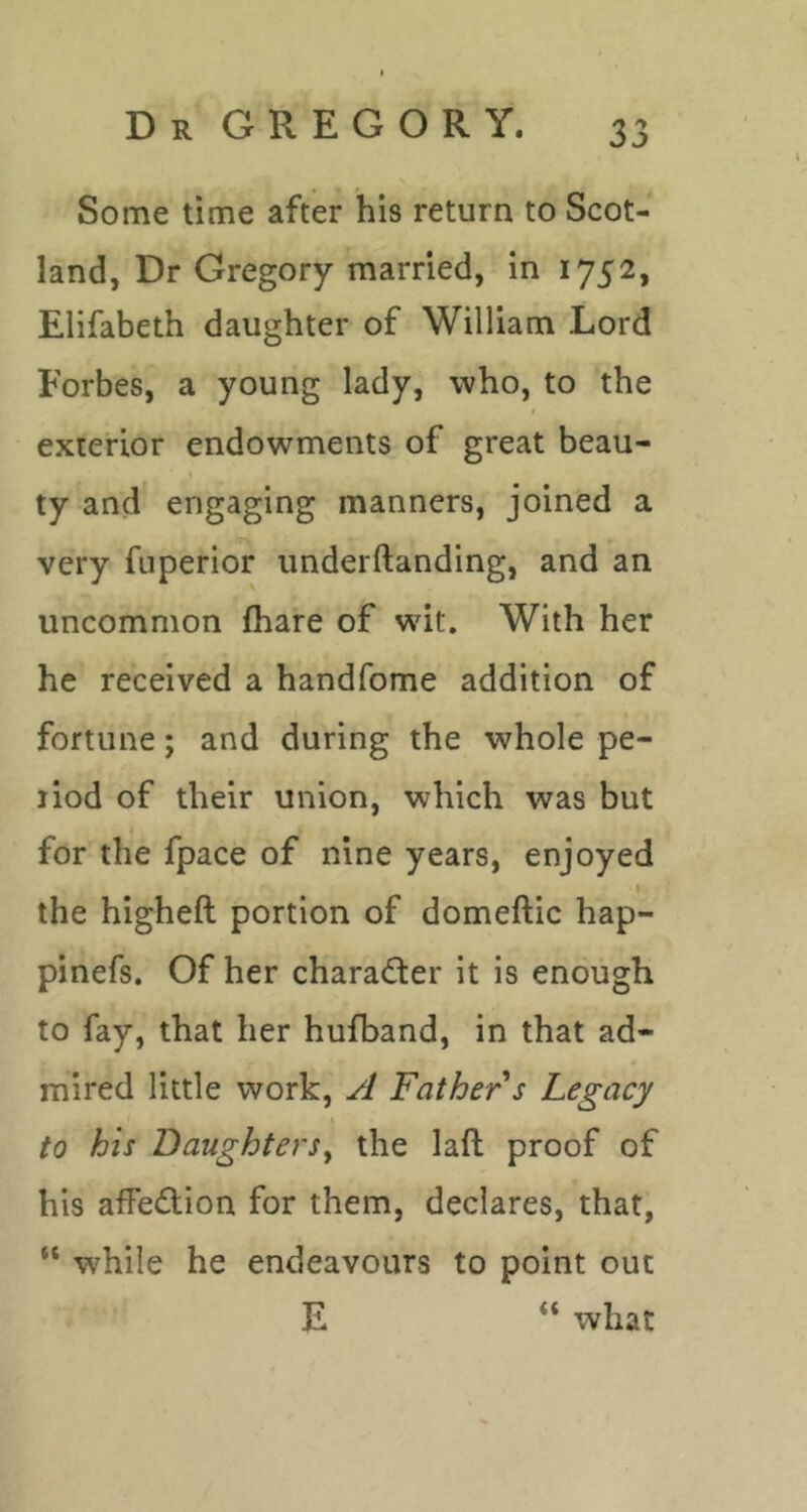 Some time after his return to Scot- land, Dr Gregory married, in 1752, Elifabeth daughter of William Lord Forbes, a young lady, who, to the exterior endowments of great beau- ty and engaging manners, joined a very fuperior underftanding, and an uncommon (hare of wit. With her he received a handfome addition of fortune; and during the whole pe- riod of their union, which was but for the fpace of nine years, enjoyed the higheft portion of domeftic hap- pinefs. Of her charad:er it is enough to fay, that her hufband, in that ad- mired little work, A Father s Legacy to his Daughters^ the laft proof of his afPedion for them, declares, that, “ w'hile he endeavours to point out E “ what