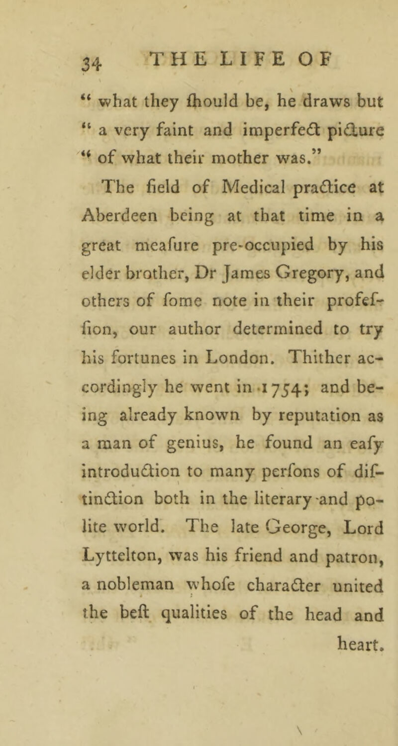 “ what they fhould be, he draws but “ a very faint and imperfe<fl: pi<3;ure of what their mother was.” The field of Medical pra(Slice at Aberdeen being at that time in a great mcafure pre-occupied by his elder brother, Dr James Gregory, and others of fome note in their profefr fion, our author determined to try his fortunes in London. Thither ac- cordingly he went in .i 754; and be- ing already known by reputation as a man of genius, he found an eafy introdudion to many perfons of dif- tindion both in the literary-and po- lite world'. The late George, Lord Lyttelton, was his friend and patron, a nobleman whofe charader united » i the beft qualities of the head and heart.