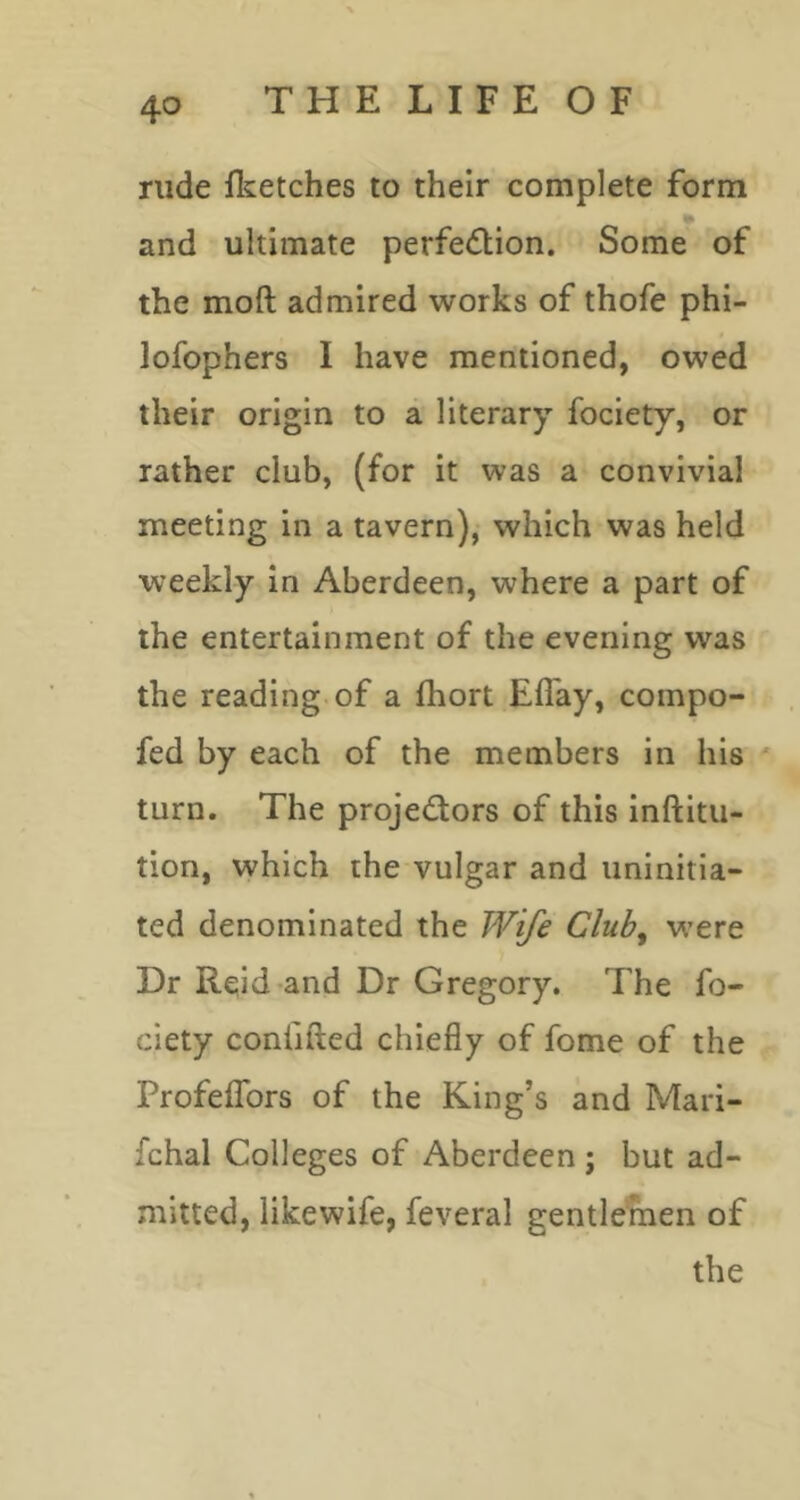 rude flcetches to their complete form and ultimate perfedlion. Some of the moft admired works of thofe phi- lofophers I have mentioned, owed their origin to a literary fociety, or rather club, (for it was a convivial meeting in a tavern),- which was held weekly in Aberdeen, where a part of the entertainment of the evening was the reading of a fhort Eflay, coinpo- fed by each of the members in his ' turn. The projedors of this inftitu- tion, which the vulgar and uninitia- ted denominated the Wife Club, w’ere Dr Reid-and Dr Gregory. The fo- ciety coniifted chiefly of fome of the ProfelTors of the King’s and Mari- fchal Colleges of Aberdeen; but ad- mitted, likewife, feveral gentlemen of the