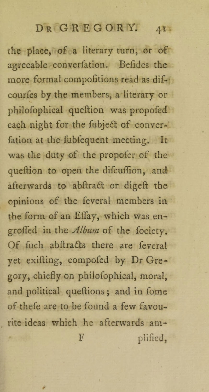 the place,'of .a literary turn, or of agreeable converfation. Befides the more formal compofitions read as dif-* courfes by the members, a literary or philofophical queftion was propofed each night for the fubjedt of conver- fation at the fubfequent meeting. It was the duty of the propofer of the queftion to open the difcuflion, and- afterwards to abftradt or digeft the opinions of the feveral members in the form of an Eflay, which was en- grofled in the Album of the fociety. Of fuch abftradls there are feveral yet exifting, compofed by Dr Gre- gory, chiefly on philofophical, moral, and political queftions; and in fome of thefe are to be found a few favou- , rite ideas’ which he afterwards am- F pH fled,