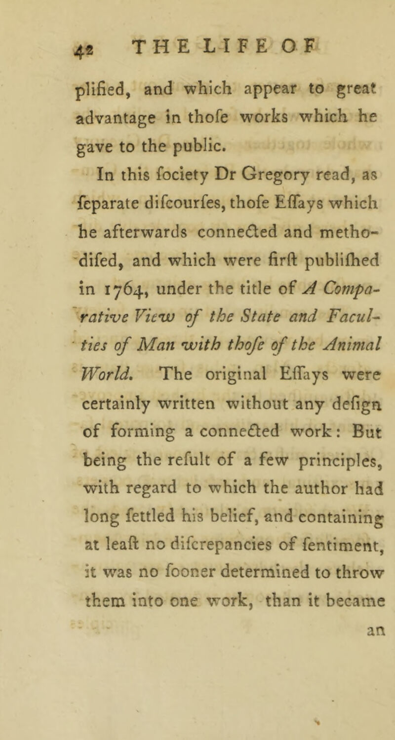 THE LIFE OF 4« plified, and which appear to great advantage in thofe works w'hich he gave to the public. In this fociety Dr Gregory read, as feparate difcourfes, thofe Effays which he afterwards conne(5led and metho- 'difed, and which were firft publilhed in 1764, under the title of A Compa- rative Vieiv of the State and FacuU ■ ties of Man vuith thofe of the Animal World. The original Effays were certainly written without any defign of forming a conneded work: But being the refult of a few principles, with regard to which the author had long fettled his belief, and containing at leaft no difcrepancies of fentiment, it was no fooner determined to throw them into one work, than it became an