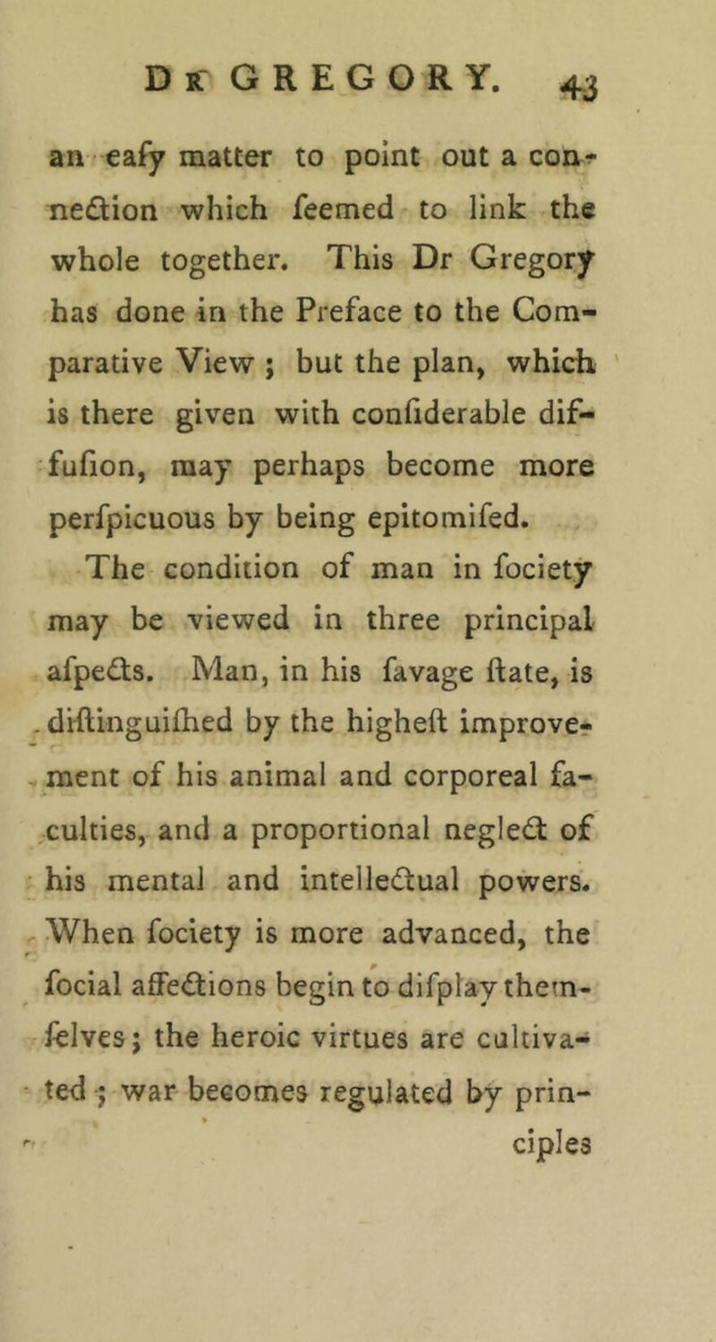 an eafy matter to point out a coiir^ nedion which feemed to link the whole together. This Dr Gregory has done in the Preface to the Com- parative View ; but the plan, which ' is there given with conliderable dif- fufion, may perhaps become more perfpicuous by being epitomifed. The condition of man in fociety may be viewed in three principal afped;s. Man, in his favage ftate, is .diftinguifhed by the higheft improve- . ment of his animal and corporeal fa- culties, and a proportional neglect of • his mental and intelle(5tual powers. ^ When fociety is more advanced, the focial afFe<Sions begin to difplaythem- ielves; the heroic virtues are caltiva- ■ ted j war becomes regulated by prin- * ciples