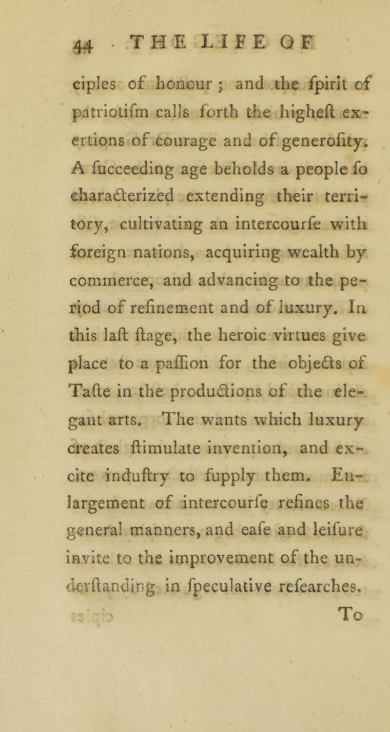 ciples of honour ; and ,ihe fpirit of patriotifm calls forth the higheft ex- ertions of courage and of generofity. A fucceeding age beholds a people fo eharadterized extending their terri- tory, cultivating an intercourfe with foreign nations, acquiring wealth by commerce, and advancing to the pe- riod of refinement and of luxury. In this laft ftage, the heroic virtues give place to a paffion for the objects of Tafie in the produdions of the ele- gant arts. The wants which luxury creates ftimulate invention, and ex- cite induftry to fupply them. En- largement of intercourfe refines the general manners, and eafe and leifure invite to the improvement of the un- derftanding in fpeculative refearches. 'I .*’7 To