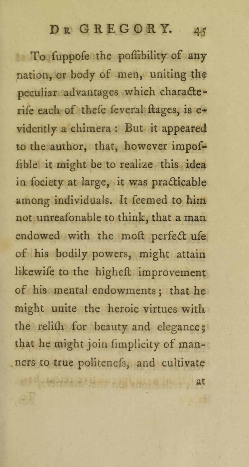 To fuppofe the poffibility of any nation, or body of men, uniting the peculiar advantages which charadte- rile each of thefe feveral ftages, is e- vidently a chimera : But it appeared to the author, that, however impof- fible it might be to realize this idea in fociety at large, it was pradlicable among individuals. It feemed to him not unreafonable to think, that a man endowed with the moft perfedl ufe of his bodily powers, might attain likewife to the higheft improvement of his mental endowments; that he might unite the heroic virtues with the reliih for beauty and elegance; that he might join fimplicity of man- ners to true politenefs, and cultivate at