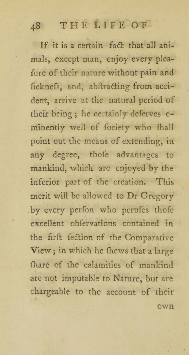 If it is a certain fadl that all ani- mals, except man, enjoy every plea- fure of their nature 'without pain and ficknefs, and, abftrafting from acci- dent, arrive at the natural period of their being; he certainly deferves e- minently well of fociety who fhall point out the means of extending, in any degree, thofe advantages to mankind, which are enjoyed by the inferior part of the creation. This merit will be allowed to Dr Gregory ,by every perfon who perufes thofe excellent obfervations contained in the firft feflion of the Comparative View ; in which he fhews that a large fhare of the calamities of mankind are not imputable to Nature, but are chargeable to the account of their own