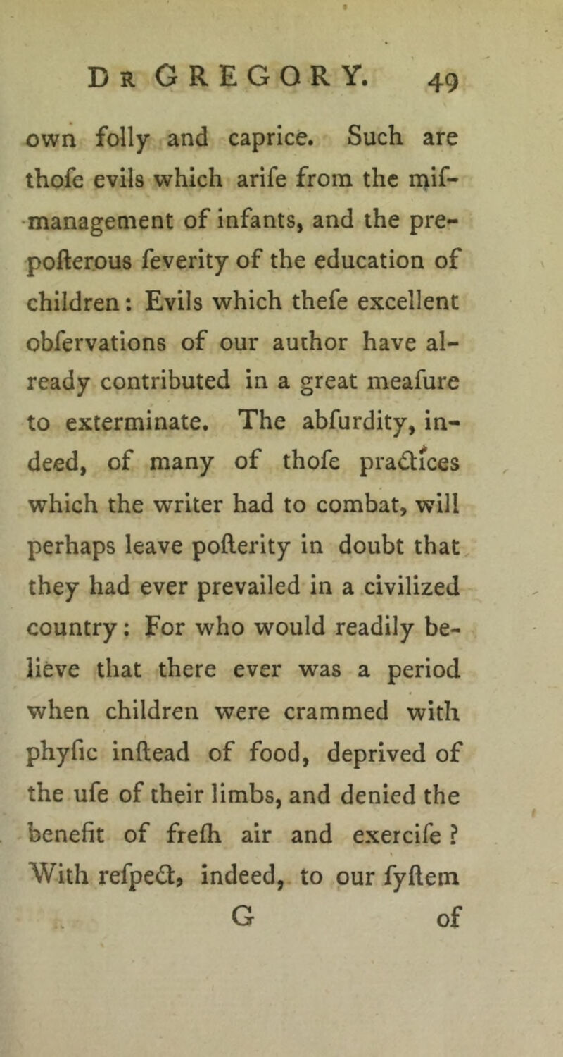 own folly and caprice. Such are thofe evils which arife from the ii>if- •management of infants, and the pre- pofterous feverity of the education of children: Evils which thefe excellent obfervations of our author have al- ready contributed in a great meafure to exterminate. The abfurdity, in- deed, of many of thofe pradices which the writer had to combat, will perhaps leave pofterity in doubt that, they had ever prevailed in a civilized country: For who would readily be- lieve that there ever was a period when children were crammed with phyfic inftead of food, deprived of the ufe of their limbs, and denied the benefit of frefli air and exercife ? With refpedt, indeed,, to our fyftein G of