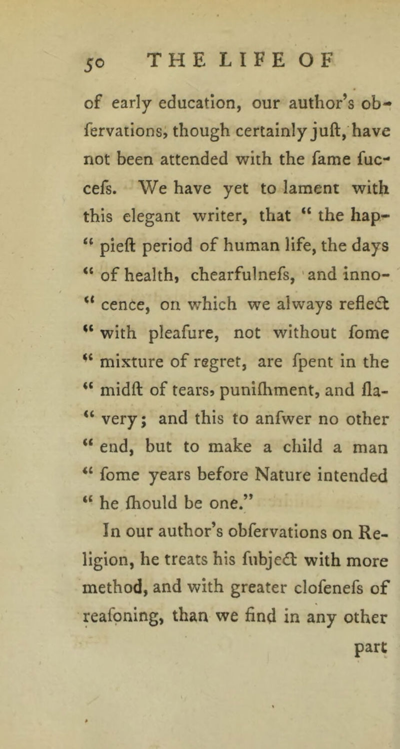 of early education, our author’s ob- fervations, though certainly juft, have not been attended with the fame fuc- cefs. We have yet to lament with this elegant writer, that “ the hap- “ pieft period of human life, the days “ of health, chearfulnefs, 'and inno- ** cence, on which we always reflect with pleafure, not without fome mixture of regret, are fpent in the “ midft of tears, punifhment, and fla- “ very; and this to anfwer no other end, but to make a child a man fome years before Nature intended “ he fliould be one.” In our author’s obfervations on Re- ligion, he treats his fubjed: with more method, and with greater clofenefs of reafpning, than we find in any other part
