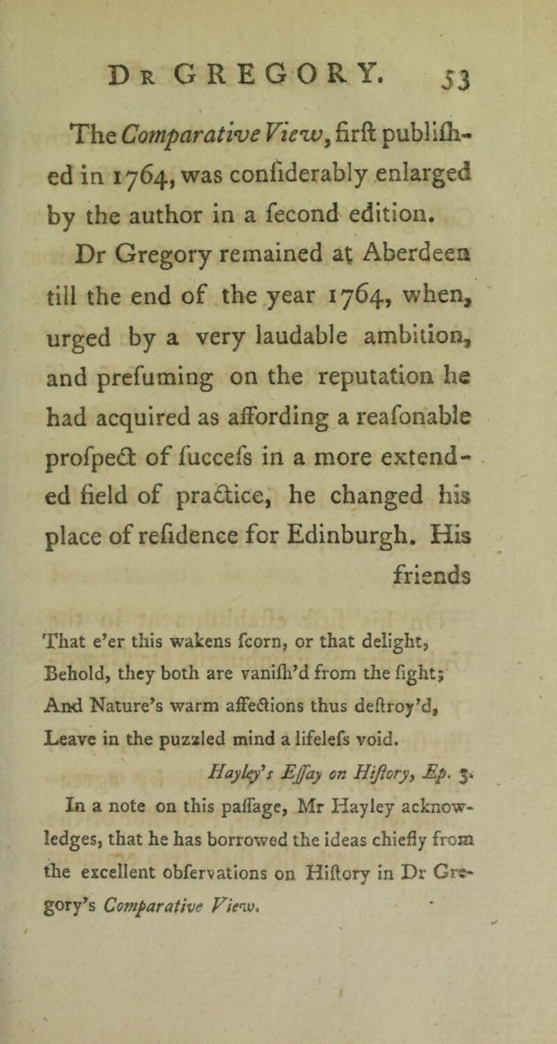 The Comparative View, firft publifli- ed in 1764, was confiderably enlarged by the author in a fecond edition. Dr Gregory remained at Aberdeen till the end of the,year 1764, when, urged by a very laudable ambition, and prefuming on the reputation he had acquired as affording a reafonable profpedt of fuccefs in a more extend- ed field of prajffice, he changed his place of refidence for Edinburgh. His friends That e’er this wakens fcorn, or that delight, Behold, they both are vanifli’d from the fight; And Nature’s warm aflfeiSions thus deftroy’d, Leave in the puzaled mind a iifelefs void. HayUy's Ejfay on Hijioryy Ep. 31 In a note on this paflage, Mr Hayley acknow- ledges, that he has borrowed the ideas chiefly from the excellent obfervations on Hiftory in Dr Gre- gory’s Comparative Viev).