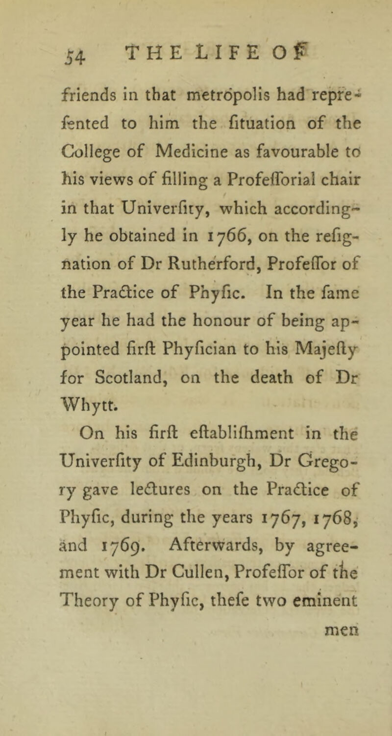 friends in that metropolis had repfe- fented to him the fituation of the College of Medicine as favourable to his views of filling a Profefforial chair in that Univerfiiy, which according- ly he obtained in 1766, on the refig- nation of Dr Rutherford, Profeflbr of the Practice of Phyfic. In the fame year he had the honour of being ap- pointed firft Phyfician to his Majefty for Scotland, on the death of Dr Whytt. On his firft eftablifhment in the Univerfity of Edinburgh, Dr Grego- ry gave lectures on the Pradiice of Phyfic, during the years 1767, 1768, and 1769. Afterwards, by agree- ment with Dr Cullen, Profeflbr of the Theory of Phyfic, thefe two eminent men