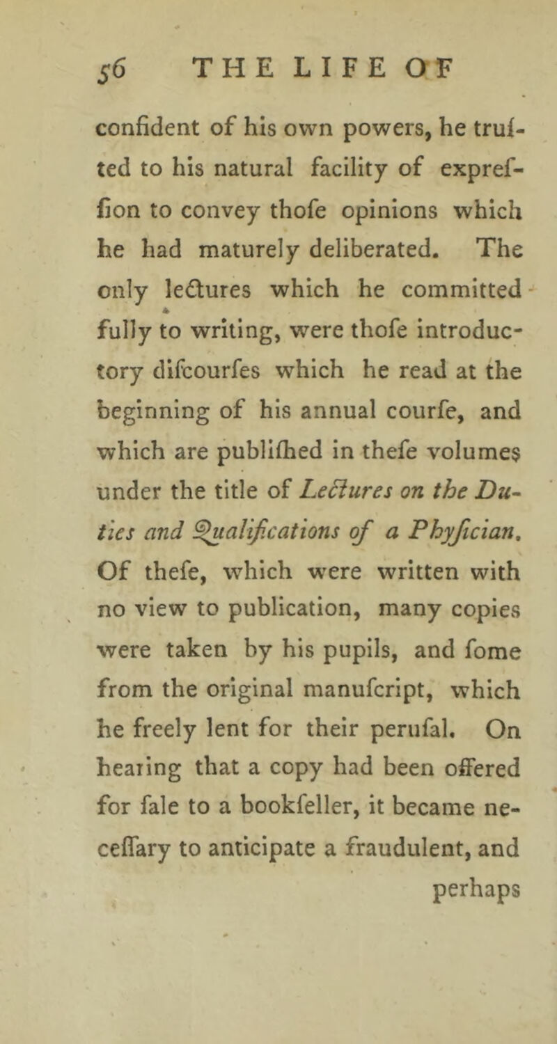 confident of his own powers, he truf- ted to his natural facility of expref- fion to convey thofe opinions which he had maturely deliberated. The only ledures which he committed * fully to writing, were thofe introduc- tory difcourfes which he read at the beginning of his annual courfe, and which are publifhed in thefe volumes under the title of Le6iures on the Du- ties and Salifications of a Phyfician, Of thefe, which w^ere written with no view to publication, many copies were taken by his pupils, and fome from the original manufcript, which he freely lent for their perufal. On hearing that a copy had been offered for fale to a bookfeller, it became ne- ceffary to anticipate a fraudulent, and perhaps