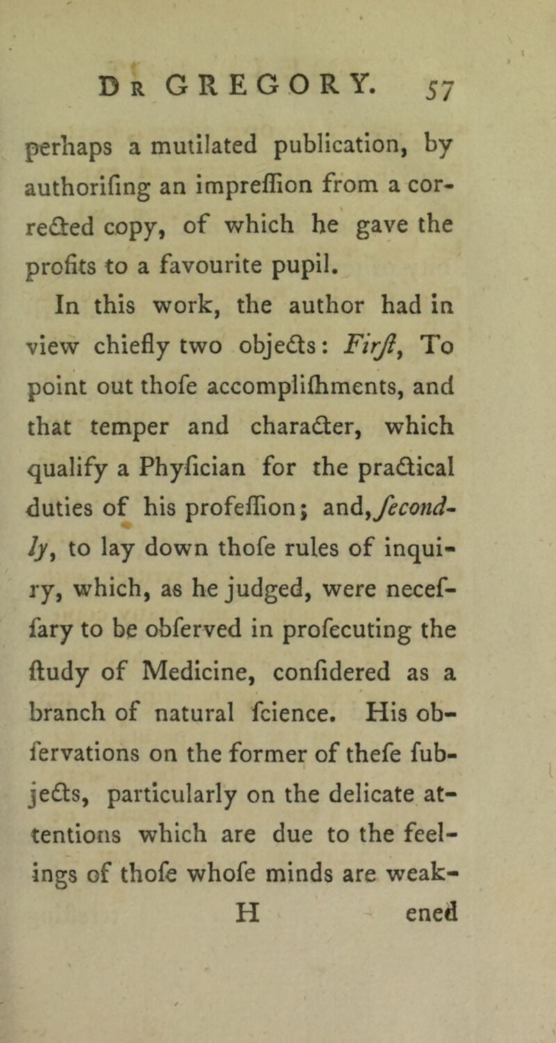 perhaps a mutilated publication, by authorifing an impreffion from a cor- \ redfed copy, of which he gave the profits to a favourite pupil. In this work, the author had in view chiefly two objedls: Firji^ To point out thofe accompiifhments, and that temper and character, which qualify a Phyfician for the pradical duties of his profeflion; dindiyfecond^ ly^ to lay down thofe rules of inqui- ry, which, as he judged, were necef- fary to be obferved in profecuting the ftudy of Medicine, confidered as a branch of natural fcience. His ob- fervations on the former of thefe fub- jeds, particularly on the delicate at- tentions which are due to the feel- ings of thofe whofe minds are weak- H ened