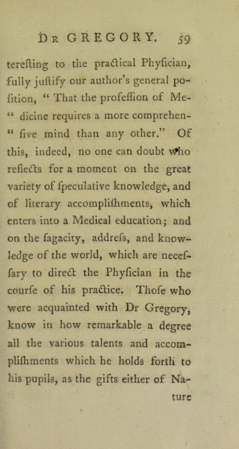 terefting to the pradical Phyfician, fully juftify our author’s general po- rtion, “ That the profeffion of Me- “ dicine requires a more comprehen- “ five mind than any other.” Of this, indeed, no one can doubt v^o refleds for a moment on the great variety of fpeculative knowledge, and of literary accomplifhments, which enters into a Medical education; and on the fagacity, addrefs, and know- ledge of the world, which are necef- fary to dired the Phyfician in the courfe of his pradice. Thofe who were acquainted with Dr Gregory, know in how remarkable a degree all the various talents and accom- plifliments which he holds forth to his pupils, as the gifts either of Na- ture I
