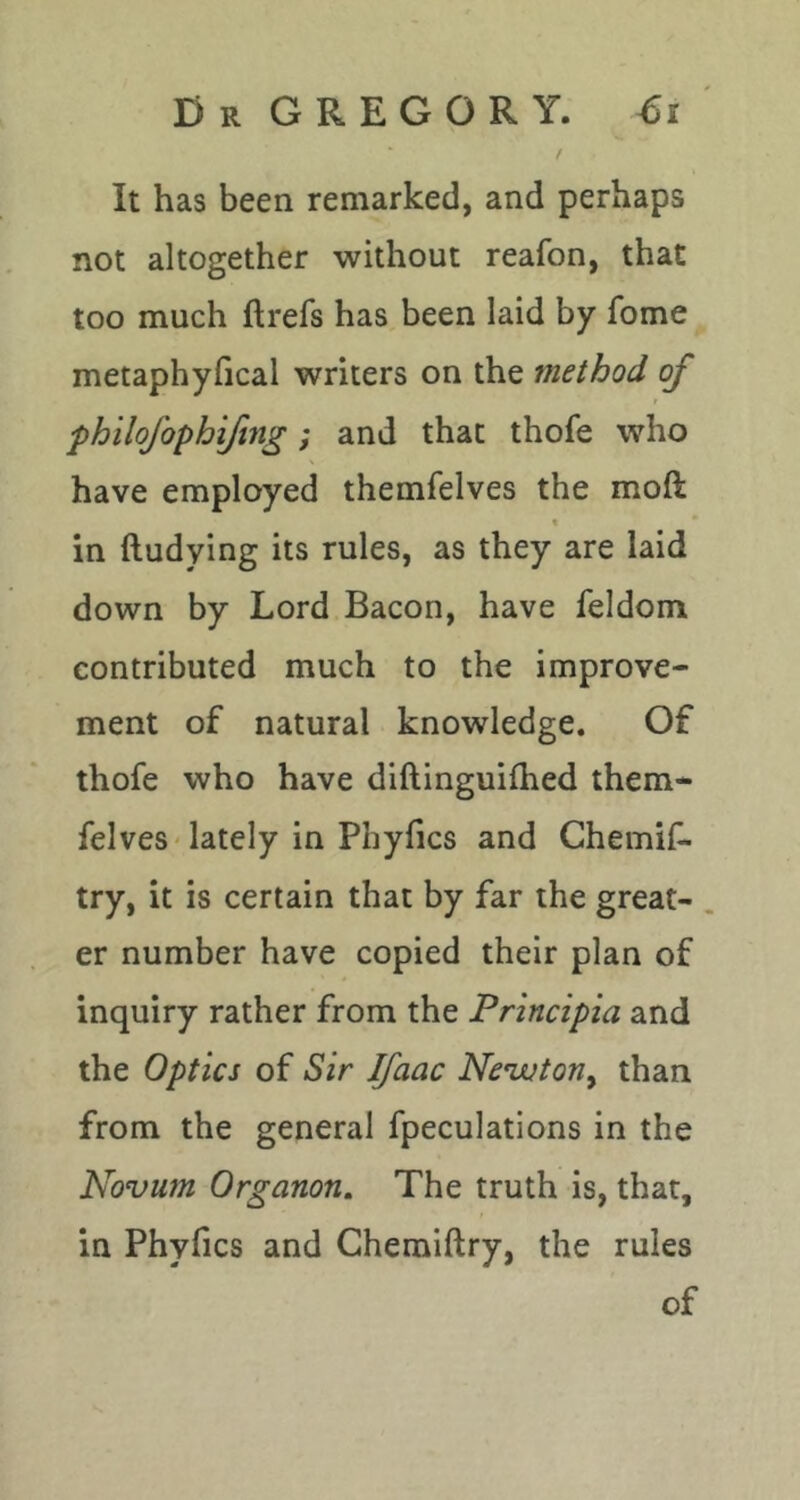 D R G R E G O R Y. €i / It has been remarked, and perhaps not altogether without reafon, that too much ftrefs has been laid by fome metaphyfical writers on the method of philofophiftng; and that thofe who have employed themfelves the moft \ in ftudying its rules, as they are laid down by Lord Bacon, have feldom contributed much to the improve- ment of natural knowledge. Of thofe who have diftinguilhed them- felves * lately in Phyfics and Chemif- try, it is certain that by far the great- . er number have copied their plan of inquiry rather from the Principia and the Optics of Sir Ifaac Nenjuton^ than from the general fpeculations in the Novum Organon, The truth is, that, in Phyfics and Ghemiftry, the rules
