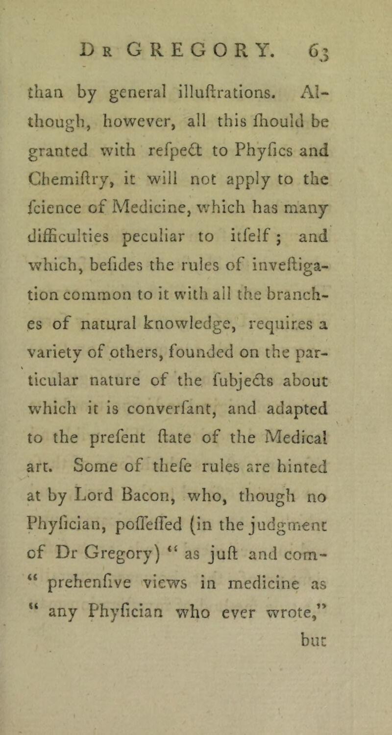 than by general illuftrations. Al- though, however, all this fhoukl be granted with refpedt to Phyfics and Chemiftry, it will not apply to the icience of Medicine, which has many difficulties peculiar to itfelf; and which, befides the rules of inveftiga- tion common to it with all the branch- es of natural knowledge, requires a variety of others, founded on the par- ticular nature of the fubjecffs about which it is converfant, and adapted to the prefect date of the Medical art. Some of thefe rules are hinted at by Lord Bacon, who, though no Phyfician, poflefled (in the judgment of Dr Gregory) “ as juft and com- “ prehenfive views in medicine as “ any Phyfician who ever wrote,” but