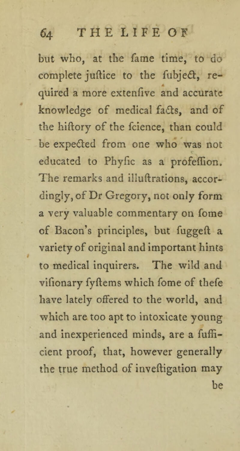 but who, at the fame time, to do complete juftice to the fubjedt, re- A quired a more extenfive and accurate knowledge of medical fadts, and of the hiftory of the fcience, than could be expedted from one who was not c educated to Phyfic as a profeflion. The remarks and illuftrations, accor- dingly, of Dr Gregory, not only form a very valuable commentary on fome of Bacon’s principles, but fuggeft a variety of original and important hints to medical inquirers. The wild and vifionary fyftems which fome of thefe have lately offered to the world, and which are too apt to intoxicate young and inexperienced minds, are a fuffi- cient proof, that, however generally the true method of inveftigation may be