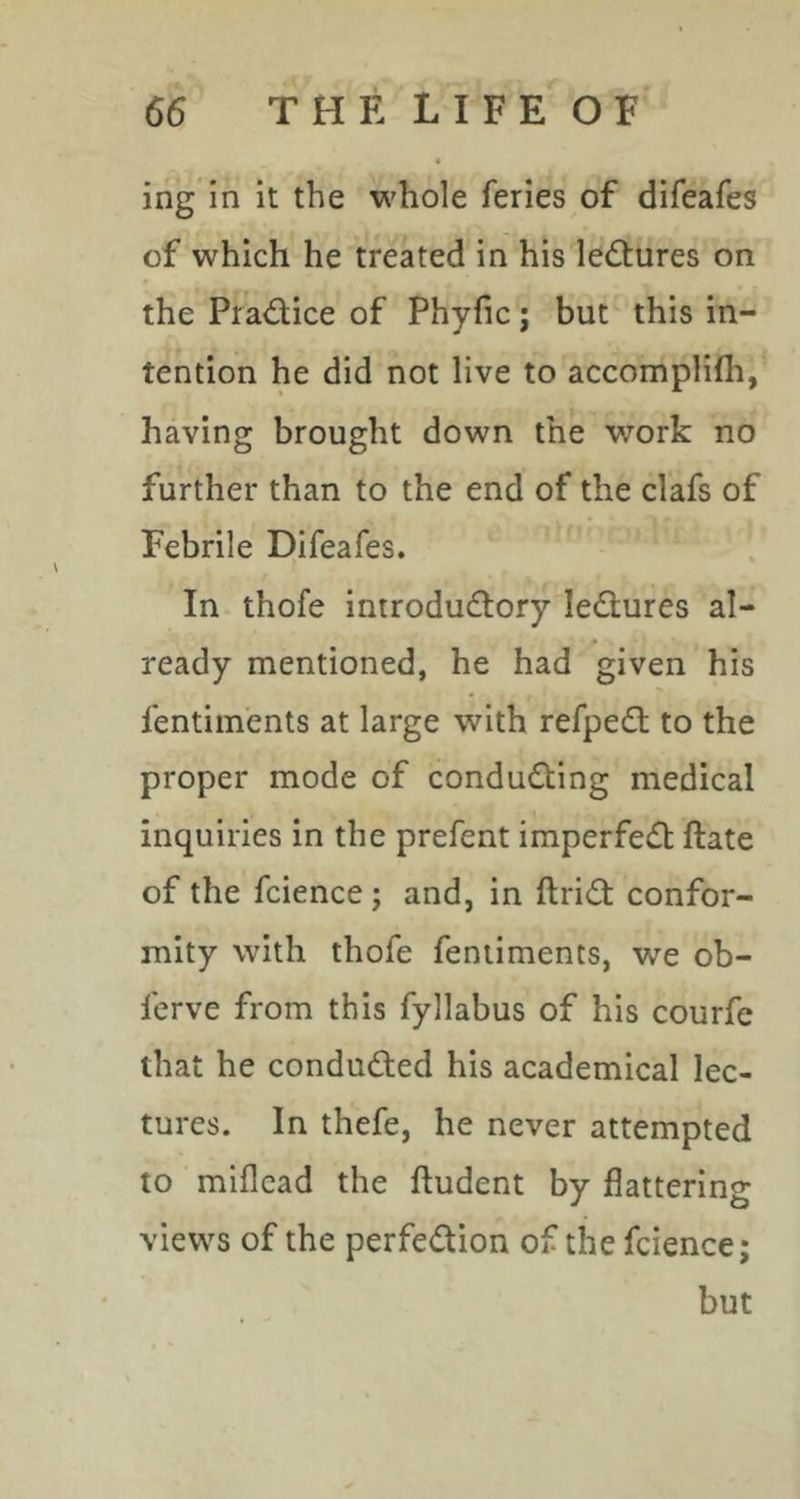 ing in it the whole feries of difeafes of which he treated in his lectures on the Practice of Phyfic; but this in- tention he did not live to accomplifli, having brought down the work no further than to the end of the clafs of Febrile Difeafes. In thofe introductory ledures al- ready mentioned, he had given his fentim'ents at large with refpeCl to the proper mode of conducting medical inquiries in the prefent imperfeCt ftate of the fcience j and, in ftriCt confor- mity with thofe feniiments, we ob- fcrve from this fyllabus of his courfe that he conducted his academical lec- tures. In thefe, he never attempted to miflcad the ftudent by flattering views of the perfection of the fcience; but