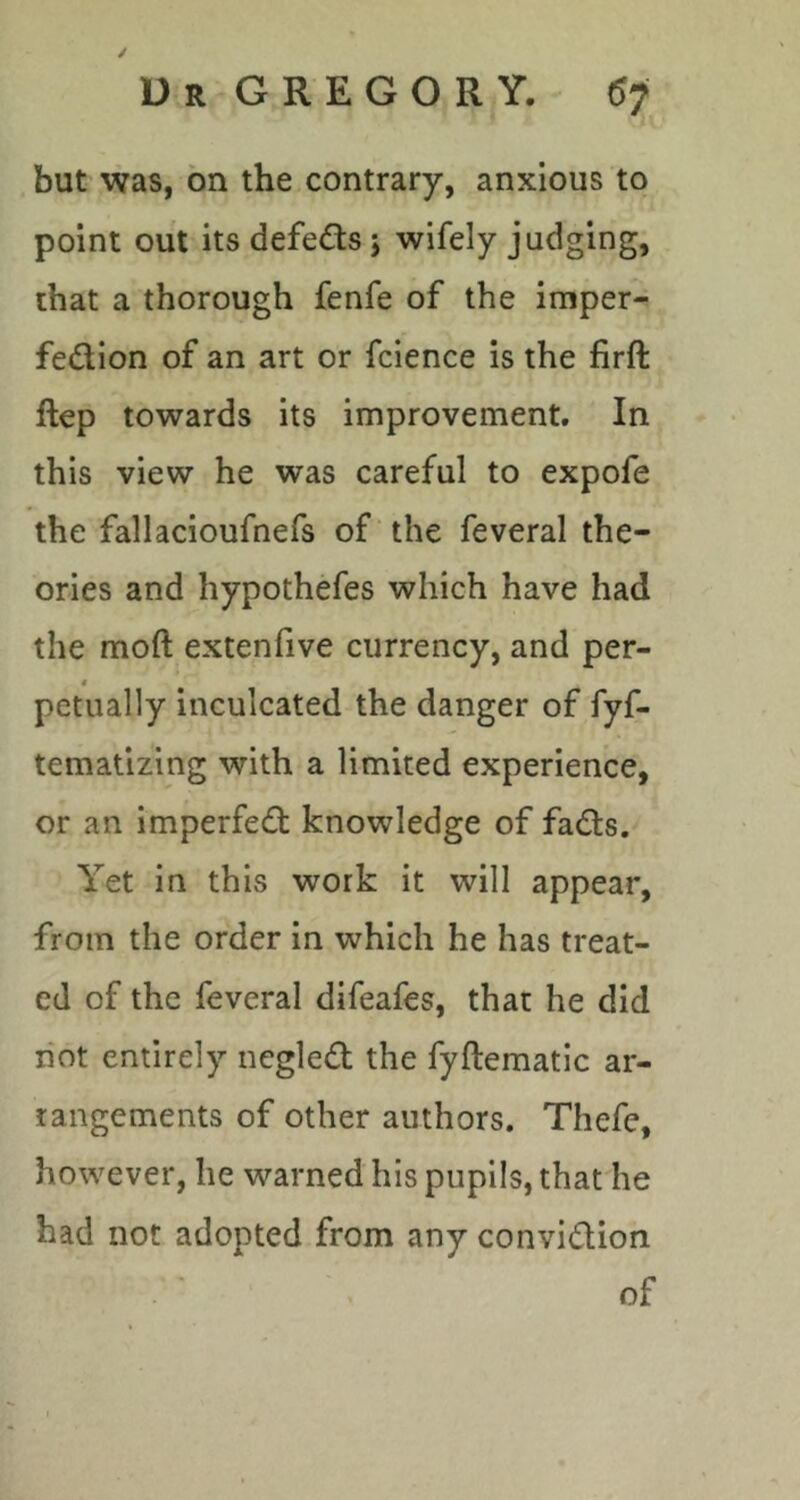 / Dr GREGORY. 67 but was, bn the contrary, anxious to point out its defeats j wifely judging, that a thorough fenfe of the imper- fedion of an art or fcience is the firft ftep towards its improvement. In this view he was careful to expofe the fallacioufnefs of the feveral the- ories and hypothefes which have had the moft extenfive currency, and per- petually inculcated the danger of fyf- tematizing with a limited experience, or an imperfed knowledge of fads. Yet in this work it will appear, from the order in which he has treat- ed of the feveral difeafes, that he did hot entirely ncgled the fyftematic ar- rangements of other authors. Thefe, however, he warned his pupils, that he had not adopted from any convidion of