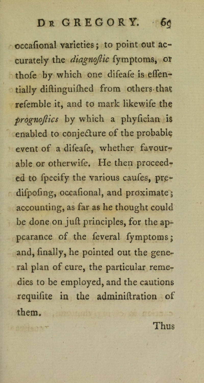 occafional varieties; to point out ac- curately the diagnojitc fymptoms, or thofe by which one difeafe is eflen- tially diftinguiftied from others-that refemble it, and to mark likewife the prognojlics by which a phyfician is enabled to conjecture of the probable event of a difeafe, whether favour- able or otherwife. He then proceed- ed to fpecify the various caufes, pre- difpofmg, occafional, and proximate; accounting, as far as he thought could be done on juft principles, for the ap- pearance of the feveral fymptoms; and, finally, he pointed out the gene- ral plan of cure, the particular reme- dies to be employed, and the cautions requifite in the adminiftration of them. Thus