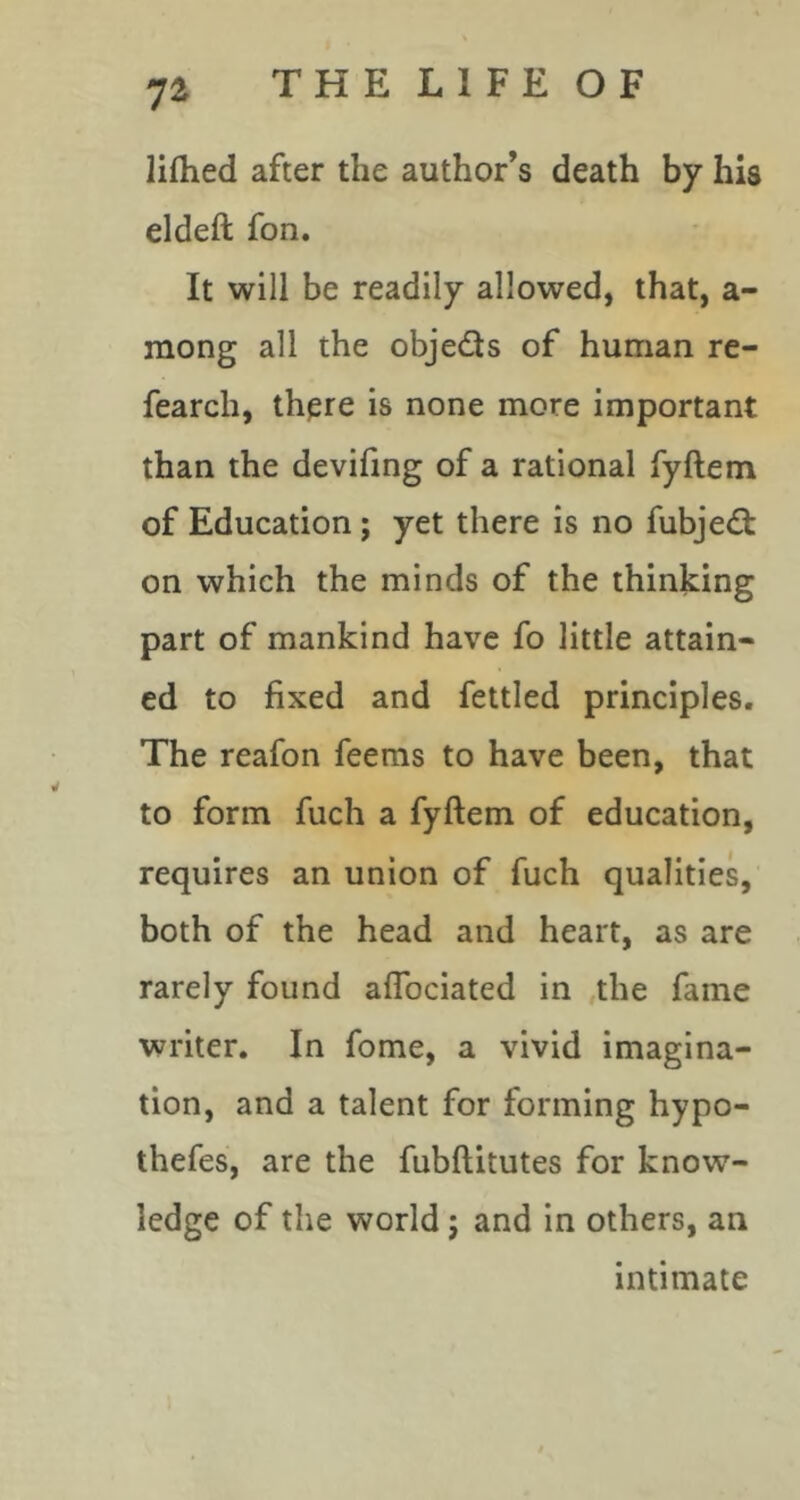 lifhed after the author’s death by his eldeft fon. It will be readily allowed, that, a- mong all the objeds of human re- fearch, th^re is none more important than the devifing of a rational fyftem of Education; yet there is no fubjedl on which the minds of the thinking part of mankind have fo little attain- ed to fixed and fettled principles. The reafon feems to have been, that to form fuch a fyftem of education, requires an union of fuch qualities, both of the head and heart, as are rarely found aflbciated in the fame writer. In fome, a vivid imagina- tion, and a talent for forming hypo- thefes, are the fubftitutes for know- ledge of the world j and in others, an intimate